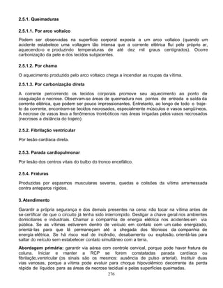 276
2.5.1. Queimaduras
2.5.1.1. Por arco voltaico
Podem ser observadas na superfície corporal exposta a um arco voltaico (quando um
acidente estabelece uma voltagem tão intensa que a corrente elétrica flui pelo próprio ar,
aquecendo-o e produzindo temperaturas de até dez mil graus centígrados). Ocorre
carbonização da pele e dos tecidos subjacentes.
2.5.1.2. Por chama
O aquecimento produzido pelo arco voltaico chega a incendiar as roupas da vítima.
2.5.1.3. Por carbonização direta
A corrente percorrendo os tecidos corporais promove seu aquecimento ao ponto de
coagulação e necrose. Observam-se áreas de queimadura nos pontos de entrada e saída da
corrente elétrica, que podem ser pouco impressionantes. Entretanto, ao longo de todo o traje-
to da corrente, encontram-se tecidos necrosados, especialmente músculos e vasos sangüíneos.
A necrose de vasos leva a fenômenos trombóticos nas áreas irrigadas pelos vasos necrosados
(necroses a distância do trajeto).
2.5.2. Fibrilação ventricular
Por lesão cardíaca direta.
2.5.3. Parada cardiopulmonar
Por lesão dos centros vitais do bulbo do tronco encefálico.
2.5.4. Fraturas
Produzidas por espasmos musculares severos, quedas e colisões da vítima arremessada
contra anteparos rígidos.
3.Atendimento
Garantir a própria segurança e dos demais presentes na cena: não tocar na vítima antes de
se certificar de que o circuito já tenha sido interrompido. Desligar a chave geral nos ambientes
domiciliares e industriais. Chamar a companhia de energia elétrica nos acidentes em via
pública. Se as vítimas estiverem dentro de veículo em contato com um cabo energizado,
orientá-Ias para que lá permaneçam até a chegada dos técnicos da companhia de
energia elétrica. Se há risco real de incêndio, desabamento ou explosão, orientá-Ias para
saltar do veículo sem estabelecer contato simultâneo com a terra.
Abordagem primária: garantir via aérea com controle cervical, porque pode haver fratura de
coluna. Iniciar e manter a RCP se forem constatadas parada cardíaca ou
fibrilação,ventricular (os sinais são os mesmos: ausência de pulso arterial). Instituir duas
vias venosas, porque a vítima pode evoluir para choque hipovolêmico decorrente da perda
rápida de líquidos para as áreas de necrose tecidual e pelas superfícies queimadas.
 