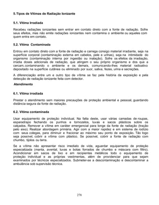 278
5.Tipos de Vítimas de Radiação Ionizante
5.1. Vítima Irradiada
Recebeu radiações ionizantes sem entrar em contato direto com a fonte de radiação. Sofre
seus efeitos, mas não emite radiações ionizantes nem contamina o ambiente ou aqueles com
quem entra em contato.
5.2. Vítima Contaminada
Entrou em contato direto com a fonte de radiação e carrega consigo material irradiante, seja na
superfície corporal (contaminação externa em cabelos, pele e unhas), seja na intimidade do
organismo (contaminação interna por ingestão ou inalação). Sofre os efeitos da irradiação,
irradia doses adicionais de radiação, que atingem o seu próprio organismo e dos que a
cercam, contaminando o ambiente e os demais, comunicando-Ihes material radioativo
depositado na superfície cutânea ou eliminado por suor, saliva, fezes, urina e secreções.
A diferenciação entre um e outro tipo de vítima se faz pela história da exposição e pela
detecção de radiação ionizante feita com detector.
Atendimento
6.1. Vítima irradiada
Prestar o atendimento sem maiores precauções de proteção ambiental e pessoal, guardando
distância segura da fonte de radiação.
6.2. Vítima contaminada
Usar equipamento de proteção individual. Na falta deste, usar várias camadas de roupas,
esparadrapo fechando os punhos e tornozelos, luvas e sacos plásticos sobre os
calçados. Remover a vítima em caráter emergencial para longe da fonte de radiação (tração
pelo eixo). Realizar abordagem primária. Agir com a maior rapidez e em sistema de rodízio
com seus colegas, para diminuir e fracionar ao máximo seu ponto de exposição. Tão logo
seja possível, cobrir a vítima com plástico. Se possível, cobrir a fonte de radiação com
chumbo, tijolos ou terra.
Se a vítima não apresentar risco imediato de vida, aguardar equipamento de proteção
especializada (manta, avental, luvas e botas forrados de chumbo e máscara com filtro).
Acondicionar em sacos de lixo e em recipientes metálicos todo o equipamento de
proteção individual e as próprias vestimentas, além de providenciar para que sejam
examinados por técnicos especializados. Submeter-se a descontaminação e descontaminar a
ambulância sob supervisão técnica.
 