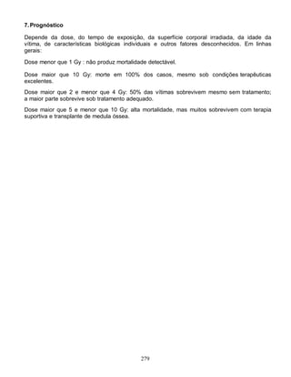 279
7.Prognóstico
Depende da dose, do tempo de exposição, da superfície corporal irradiada, da idade da
vítima, de características biológicas individuais e outros fatores desconhecidos. Em linhas
gerais:
Dose menor que 1 Gy : não produz mortalidade detectável.
Dose maior que 10 Gy: morte em 100% dos casos, mesmo sob condições terapêuticas
excelentes.
Dose maior que 2 e menor que 4 Gy: 50% das vítimas sobrevivem mesmo sem tratamento;
a maior parte sobrevive sob tratamento adequado.
Dose maior que 5 e menor que 10 Gy: alta mortalidade, mas muitos sobrevivem com terapia
suportiva e transplante de medula óssea.
 