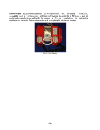 - 28 -
Cardioversor – equipamento destinado ao monitoramento das atividades cardíacas,
conjugado com a verificação de arritmias ventriculares (taquicardia e fibrilação), que se
confirmadas resultarão na aplicação de choque, a fim de restabelecer os batimentos
cardíacos do paciente. Este equipamento só é operado pelo médico de serviço.
Fig 5.24 – Cardio
 