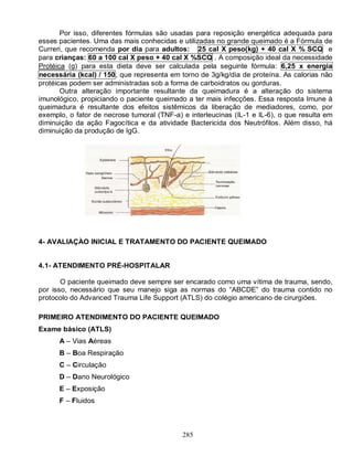 285
Por isso, diferentes fórmulas são usadas para reposição energética adequada para
esses pacientes. Uma das mais conhecidas e utilizadas no grande queimado é a Fórmula de
Curreri, que recomenda por dia para adultos: 25 cal X peso(kg) + 40 cal X % SCQ e
para crianças: 60 a 100 cal X peso + 40 cal X %SCQ . A composição ideal da necessidade
Protéica (g) para esta dieta deve ser calculada pela seguinte fórmula: 6,25 x energia
necessária (kcal) / 150, que representa em torno de 3g/kg/dia de proteína. As calorias não
protéicas podem ser administradas sob a forma de carboidratos ou gorduras.
Outra alteração importante resultante da queimadura é a alteração do sistema
imunológico, propiciando o paciente queimado a ter mais infecções. Essa resposta Imune à
queimadura é resultante dos efeitos sistêmicos da liberação de mediadores, como, por
exemplo, o fator de necrose tumoral (TNF-a) e interleucinas (IL-1 e IL-6), o que resulta em
diminuição da ação Fagocítica e da atividade Bactericida dos Neutrófilos. Além disso, há
diminuição da produção de IgG.
4- AVALIAÇÃO INICIAL E TRATAMENTO DO PACIENTE QUEIMADO
4.1- ATENDIMENTO PRÉ-HOSPITALAR
O paciente queimado deve sempre ser encarado como uma vítima de trauma, sendo,
por isso, necessário que seu manejo siga as normas do “ABCDE” do trauma contido no
protocolo do Advanced Trauma Life Support (ATLS) do colégio americano de cirurgiões.
PRIMEIRO ATENDIMENTO DO PACIENTE QUEIMADO
Exame básico (ATLS)
A – Vias Aéreas
B – Boa Respiração
C – Circulação
D – Dano Neurológico
E – Exposição
F – Fluidos
 