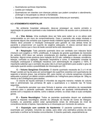289
 Queimaduras químicas importantes.
 Lesões por inalação.
 Queimaduras em doentes com doenças prévias que podem complicar o atendimento,
prolongar a recuperação ou elevar a mortalidade.
 Qualquer doente queimado com trauma associado (fraturas por exemplo).
4.2- ATENDIMENTO HOSPITALAR
No ambiente hospitalar adequado, deve-se prosseguir ao exame primário e
reanimação do paciente queimado e seu tratamento definitivo de acordo com o protocolo do
ATLS.
A – Vias Aéreas. Uma avaliação deve ser feita para saber se a via aérea está
comprometida ou em risco de comprometimento. Caso o paciente não esteja intubado e
apresente alguns dos achados que sugerem lesão inalatória aguda (citado anteriormente), o
médico deve proceder à intubação orotraqueal para garantir as vias aéreas livres do
paciente e proporcionar um suporte de oxigênio adequado. A coluna cervical deve ser
protegida a menos que o risco de lesão cervical tenha sido descartado.
B – Respiração: Todo paciente queimado deve ser ventilado com máscara facial
(Venturi) com oxigênio a 100% umidificado. A inalação de grande quantidade de monóxido
de carbono (CO) deve ser sempre considerada em doentes queimados em ambientes
fechados. Alguns sinais positivos para inalação de CO são: cefaléias e náuseas; sonolência,
letargia; confusão ou agitação; depressão respiratória e coma. O tratamento consiste na
intubação orotraqueal e ventilação mecânica com administração de oxigênio a 100%. É
importante salientar que o oxímetro de pulso não é um bom parâmetro para avaliar o grau de
saturação quando existe a possibilidade de intoxicação por CO.
C – Volume Sangüíneo Circulante: O doente queimado necessita de 2 a 4 ml de
Ringer Lactato por kg de peso por porcentagem de superfície corpórea com queimaduras de
segundo e terceiro graus, nas primeiras 24h, para manter um volume sangüíneo circulante
adequado e produzir um débito urinário satisfatório de 1ml/kg/hora para crianças de 30kg ou
menos e de 0,5ml/kg/hora para adultos.
O volume de líquido estimado é infundido da seguinte maneira: metade do volume
total é administrado nas primeiras 8h após a queimadura e o restante nas 16 horas
seguintes.
É importante perceber que essa fórmula é apenas uma estimativa da necessidade
volêmica para o paciente queimado, devendo sempre ser ajustada individualmente de
acordo com a resposta do doente, como o debuto urinário; os sinais vitais e suas condições
gerais.
D – Exame Neurológico: Todos os pacientes queimados devem ser analisados
quanto à resposta neurológica, através da utilização da Escala de Coma de Glasgow.
Cuidado, os pacientes podem estar apresentando sinais de diminuição do nível de
consciência devido à hipóxia, hipovolemia ou à intoxicação por monóxido de carbono.
E – Exposição com controle da hipotermia: O paciente queimado deve ser
examinado por completo, incluindo as costas, para obter uma estimativa precisa da área
queimada e verificar se há lesões concomitantes. O doente queimado, especialmente as
 