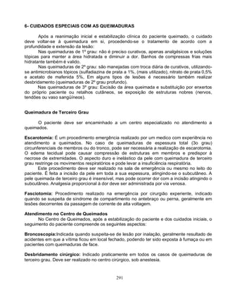 291
6- CUIDADOS ESPECIAIS COM AS QUEIMADURAS
Após a reanimação inicial e estabilização clínica do paciente queimado, o cuidado
deve voltar-se à queimadura em si, procedendo-se o tratamento de acordo com a
profundidade e extensão da lesão:
Nas queimaduras de 1º grau: não é preciso curativos, apenas analgésicos e soluções
tópicas para manter a área hidratada e diminuir a dor. Banhos de compressas frias mais
hidratante também é valido.
Nas queimaduras de 2º grau: são manejadas com troca diária de curativos, utilizando-
se antimicrobianos tópicos (sulfadiazina de prata a 1%, (mais utilizado), nitrato de prata 0,5%
e acetato de mafenida 5%, Em alguns tipos de lesões é necessário também realizar
desbridamento (queimaduras de 2º grau profundo).
Nas queimaduras de 3º grau: Excisão da área queimada e substituição por enxertos
do próprio paciente ou retalhos cutâneos, se exposição de estruturas nobres (nervos,
tendões ou vaso sangüíneos).
Queimadura de Terceiro Grau
O paciente deve ser encaminhado a um centro especializado no atendimento a
queimados.
Escarotomia: É um procedimento emergência realizado por um medico com experiência no
atendimento a queimados. No caso de queimaduras de espessura total (3o grau)
circunferenciais de membros ou do tronco, pode ser necessária a realização de escarotomia.
O edema tecidual pode causar compressão de estruturas em membros e predispor à
necrose de extremidades. O aspecto duro e inelástico da pele com queimadura de terceiro
grau restringe os movimentos respiratórios e pode levar a insuficiência respiratória.
Este procedimento deve ser realizado na sala de emergência ou mesmo no leito do
paciente. É feita a incisão da pele em toda a sua espessura, atingindo-se o subcutâneo. A
pele queimada de terceiro grau é insensível, mas pode ocorrer dor com a incisão atingindo o
subcutâneo. Analgesia proporcional à dor deve ser administrada por via venosa.
Fasciotomia: Procedimento realizado na emergência por cirurgião experiente, indicado
quando se suspeita de síndrome de compartimento no antebraço ou perna, geralmente em
lesões decorrentes da passagem de corrente de alta voltagem.
Atendimento no Centro de Queimados
No Centro de Queimados, após a estabilização do paciente e dos cuidados iniciais, o
seguimento do paciente compreende os seguintes aspectos:
Broncoscopia:Indicada quando suspeita-se de lesão por inalação, geralmente resultado de
acidentes em que a vítima ficou em local fechado, podendo ter sido exposta à fumaça ou em
pacientes com queimaduras de face.
Desbridamento cirúrgico: Indicado praticamente em todos os casos de queimaduras de
terceiro grau. Deve ser realizado no centro cirúrgico, sob anestesia.
 