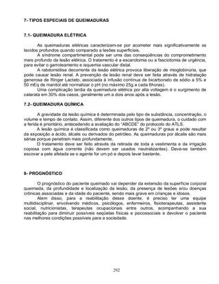 292
7- TIPOS ESPECIAIS DE QUEIMADURAS
7.1- QUEIMADURA ELÉTRICA
As queimaduras elétricas caracterizam-se por acometer mais significativamente os
tecidos profundos quando comparado a lesões superficiais.
A síndrome compartimental pode ser uma das conseqüências do comprometimento
mais profundo da lesão elétrica. O tratamento é a escarotomia ou a fasciotomia de urgência,
para evitar o garroteamento e isquemia vascular distal.
A rabdomiólise decorrente da lesão elétrica provoca liberação de mioglobinúria, que
pode causar lesão renal. A prevenção da lesão renal deve ser feita através de hidratação
generosa de Ringer Lactato, associada à infusão contínua de bicarbonato de sódio a 5% e
50 mEq de manitol até normalizar o pH (no máximo 25g a cada 6horas).
Uma complicação tardia da queimadura elétrica por alta voltagem é o surgimento de
catarata em 30% dos casos, geralmente um a dois anos após a lesão.
7.2- QUEIMADURA QUÍMICA
A gravidade da lesão química é determinada pelo tipo de substância, concentração, o
volume e tempo de contato. Assim, diferente dos outros tipos de queimadura, o cuidado com
a ferida é prioritário, antecedendo a avaliação do “ABCDE” do protocolo do ATLS.
A lesão química é classificada como queimaduras de 2º ou 3º graus e pode resultar
da exposição a ácido, álcalis ou derivados do petróleo. As queimaduras por álcalis são mais
sérias porque penetram mais profundamente.
O tratamento deve ser feito através da retirada de toda a vestimenta e da irrigação
copiosa com água corrente (não devem ser usados neutralizantes). Deve-se também
escovar a pele afetada se o agente for um pó e depois lavar bastante.
8- PROGNÓSTICO
O prognóstico do paciente queimado vai depender da extensão da superfície corporal
queimada, da profundidade e localização da lesão, da presença de lesões e/ou doenças
crônicas associadas e da idade do paciente, sendo mais grave em crianças e idosos.
Alem disso, para a reabilitação desse doente, é preciso ter uma equipe
multidisciplinar, envolvendo médicos, psicólogos, enfermeiros, fisioterapeutas, assistente
social, nutricionistas, terapeutas ocupacionais entre outros, acompanhando a sua
reabilitação para diminuir possíveis seqüelas físicas e psicossociais e devolver o paciente
nas melhores condições possíveis para a sociedade.
 