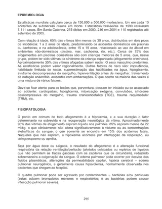 295
EPIDEMIOLOGIA
Estatísticas mundiais calculam cerca de 150.000 a 500.000 mortes/ano. Um em cada 10
acidentes de submersão resulta em morte. Estatísticas brasileiras de 1990 revelaram
7.111 casos. Em Santa Catarina, 275 óbitos em 2003, 216 em 2004 e 110 registrados até
setembro de 2005.
Com relação à idade, 65% das vítimas têm menos de 30 anos, distribuídos em dois picos
de incidência: 1 a 2 anos de idade, predominando os acidentes domésticos em piscinas
ou banheiras; e na adolescência, entre 15 e 19 anos, relacionado ao uso de álcool em
ambientes não-domésticos (piscina, mar, cachoeira, rio, etc.). Cerca de 75% dos
afogamentos em piscinas domésticas são com crianças menores de 5 anos, que, nesse
grupo, podem ter sido vítimas da síndrome da criança espancada (afogamento criminoso).
Aproximadamente 35% das vítimas afogadas sabem nadar. O sexo masculino predomina.
As estatísticas podem variar regionalmente. Outros fatores de risco são: imprudência,
habilidade limitada de nadar, superestimação das habilidades na água, hipoglicemia,
síndrome descompressiva do mergulho, hiperventilação antes de mergulhar, treinamento
de natação anaeróbio, acidentes com embarcações. O que ocorre na maioria das vezes é
uma mistura de vários fatores.
Deve-se ficar atento para as lesões que, porventura, possam ter iniciado ou se associado
ao acidente: cardiopatias, hipoglicemia, intoxicação exógena, convulsões, síndrome
descompressiva do mergulho, trauma cranioencefálico (TCE), trauma raquimedular
(TRM), etc.
FISIOPATOLOGIA
O ponto em comum de todo afogamento é a hipoxemia, e a sua duração o fator
determinante na sobrevida e na recuperação neurológica da vítima. Aproximadamente
90% das vítimas de afogamento aspiram líquido nos pulmões. 85% aspiram menos de 22
ml/kg, o que clinicamente não altera significativamente o volume ou as concentrações
eletrolíticas do sangue, o que somente se encontra em 15% dos acidentes fatais.
Naqueles que não aspiram, a hipoxemia acontece por interrupção da respiração, ou
laringoespasmo ou apnéia,
Seja por água doce ou salgada, o resultado do afogamento é a alteração funcional
respiratória da relação ventilação/perfusão (alvéolos colabados ou repletos de líquidos
que não permitem as trocas gasosas com os capilares que os circundam), reduzindo
sobremaneira a oxigenação do sangue. O edema pulmonar pode ocorrer por desvios dos
fluidos plasmáticos, alterações da permeabilidade capilar, hipóxia cerebral – edema
pulmonar neurogênico, e geralmente causa hipovolemia, normalmente observada nos
pacientes que chegam ao hospital.
O quadro pulmonar pode ser agravado por contaminantes – bactérias e/ou partículas
(estas ocluem bronquíolos menores e respiratórios; e as bactérias podem causar
infeccção pulmonar severa).
 