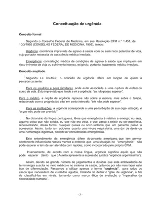 - 3 -
Conceituação de urgência
Conceito formal
Segundo o Conselho Federal de Medicina, em sua Resolução CFM n.° 1.451, de
10/3/1995 (CONSELHO FEDERAL DE MEDICINA, 1995), temos:
Urgência: ocorrência imprevista de agravo à saúde com ou sem risco potencial de vida,
cujo portador necessita de assistência médica imediata.
Emergência: constatação médica de condições de agravo à saúde que impliquem em
risco iminente de vida ou sofrimento intenso, exigindo, portanto, tratamento médico imediato.
Conceito ampliado
Segundo Le Coutour, o conceito de urgência difere em função de quem a
percebe ou sente:
Para os usuários e seus familiares, pode estar associada a uma ruptura de ordem do
curso da vida. É do imprevisto que tende a vir a urgência: “eu não posso esperar”.
Para o médico, a noção de urgência repousa não sobre a ruptura, mas sobre o tempo,
relacionado com o prognóstico vital em certo intervalo: “ele não pode esperar”.
Para as instituições, a urgência corresponde a uma perturbação de sua orga- nização, é
“o que não pode ser previsto”
.
No dicionário da língua portuguesa, lê-se que emergência é relativo a emergir, ou seja,
alguma coisa que não existia, ou que não era vista, e que passa a existir ou ser manifesta,
representando, dessa forma, qualquer queixa ou novo sintoma que um paciente passe a
apresentar. Assim, tanto um acidente quanto uma virose respiratória, uma dor de dente ou
uma hemorragia digestiva, podem ser consideradas emergências.
Este entendimento da emergência difere doconceito americano, que tem perma-
nentemente influenciado nossas mentes e entende que uma situação de “emergência” não
pode esperar e tem de ser atendida com rapidez, como incorporado pelo próprio CFM.
Inversamente, de acordo com a nossa língua, urgência significa aquilo que não
pode esperar (tanto que oAurélio apresenta a expressão jurídica “urgência urgentíssima”).
Assim, devido ao grande número de julgamentos e dúvidas que esta ambivalência de
terminologia suscita no meio médico e no sistema de saúde, optamos por não mais fazer este
tipo de diferenciação. Passamos a utilizar apenas o termo “urgência”, para todos os
casos que necessitem de cuidados agudos, tratando de definir o “grau de urgência”, a fim
de classificá-las em níveis, tomando como marco ético de avaliação o “imperativo da
necessidade humana”.
 