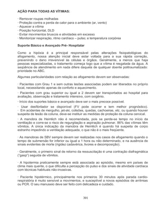 301
AÇÃO PARA TODAS AS VÍTIMAS:
· Remover roupas molhadas
· Proteção contra a perda de calor para o ambiente (ar, vento)
· Aquecer a vítima
· Posição horizontal, DLD
· Evitar movimentos bruscos e atividades em excesso
· Monitorizar respiração, ritmo cardíaco – pulso; e temperatura corpórea
Suporte Básico e Avançado Pré- Hospitalar
Como a hipóxia é a principal responsável pelas alterações fisiopatológicas do
afogamento, nossa atenção inicial deve estar voltada para a sua rápida correção,
prevenindo o dano irreversível às células e órgãos. Geralmente, a menos que haja
pessoas especializadas, o tratamento começa logo que a vítima é resgatada da água. A
seqüência de atendimento em nada difere daquela de qualquer doente politraumatizado:
prioridade no ABC.
Algumas particularidades com relação ao afogamento devem ser observadas:
· Pacientes com Grau 1 e sem outras lesões associadas podem ser liberados no próprio
local, necessitando apenas de conforto e aquecimento.
· Pacientes com grau superior ou igual a 2 devem ser transportados ao hospital para
avaliação, observação e tratamento intensivo, com oxigênio.
· Início dos suportes básico e avançado deve ser o mais precoce possível.
· Usar desfibrilador se disponível (FV pode ocorrer e tem melhor prognóstico).
· Em acidentes de mergulho, jet-ski, colisões, quedas, cachoeiras, etc. ou quando houver
suspeita de lesão da coluna, deve-se instituir as medidas de proteção da coluna cervical.
· A manobra de Heimlich não é recomendada, pois se perde-se tempo no início da
ventilação e corre-se o risco de regurgitação e aspiração pulmonar. 86% das vítimas têm
vômitos. A única indicação da manobra de Heimlich é quando há suspeita de corpo
estranho impedindo a ventilação adequada, o que não é o mais freqüente.
· As manobras de SBV sempre devem ser realizadas nos casos de afogamento quando o
tempo de submersão for inferior ou igual a 1 hora ou não determinado, e na ausência de
sinais evidentes de morte (rigidez cadavérica, livores e decomposição).
· Geralmente, o primeiro sinal de retorno da ressuscitação é uma contração diafragmática
(“gasp”) seguida de vômitos.
· A hipotermia praticamente sempre está associada ao episódio, mesmo em países de
clima mais quente, o que dificulta a percepção do pulso e dos sinais de atividade cardíaca
com técnicas habituais não-invasivas.
· Paciente hipotérmico, principalmente nos primeiros 30 minutos após parada cardio-
respiratória é muito sensível a movimentos, e susceptível a novos episódios de arritmias
ou PCR. O seu manuseio deve ser feito com delicadeza e cuidado.
 