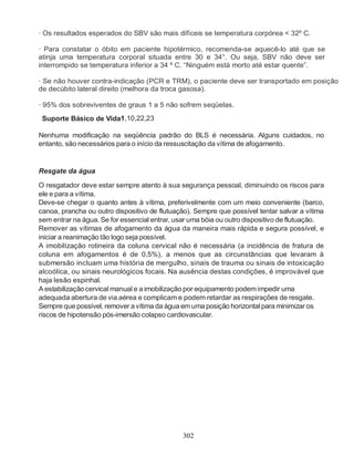 302
· Os resultados esperados do SBV são mais difíceis se temperatura corpórea < 32º C.
· Para constatar o óbito em paciente hipotérmico, recomenda-se aquecê-lo até que se
atinja uma temperatura corporal situada entre 30 e 34°. Ou seja, SBV não deve ser
interrompido se temperatura inferior a 34 º C. “Ninguém está morto até estar quente”.
· Se não houver contra-indicação (PCR e TRM), o paciente deve ser transportado em posição
de decúbito lateral direito (melhora da troca gasosa).
· 95% dos sobreviventes de graus 1 a 5 não sofrem seqüelas.
Suporte Básico de Vida1,10,22,23
Nenhuma modificação na seqüência padrão do BLS é necessária. Alguns cuidados, no
entanto, são necessários para o início da ressuscitação da vítima de afogamento.
Resgate da água
O resgatador deve estar sempre atento à sua segurança pessoal, diminuindo os riscos para
ele e para a vítima.
Deve-se chegar o quanto antes à vítima, preferivelmente com um meio conveniente (barco,
canoa, prancha ou outro dispositivo de flutuação). Sempre que possível tentar salvar a vítima
sem entrar na água. Se for essencial entrar, usar uma bóia ou outro dispositivo de flutuação.
Remover as vítimas de afogamento da água da maneira mais rápida e segura possível, e
iniciar a reanimação tão logo seja possível.
A imobilização rotineira da coluna cervical não é necessária (a incidência de fratura de
coluna em afogamentos é de 0,5%), a menos que as circunstâncias que levaram à
submersão incluam uma história de mergulho, sinais de trauma ou sinais de intoxicação
alcoólica, ou sinais neurológicos focais. Na ausência destas condições, é improvável que
haja lesão espinhal.
A estabilizaçãocervical manual e a imobilização por equipamento podemimpedir uma
adequada abertura de via aérea e complicam e podem retardar as respirações de resgate.
Sempre quepossível, remover avítima da água em uma posição horizontal para minimizar os
riscos de hipotensão pós-imersão colapso cardiovascular.
 