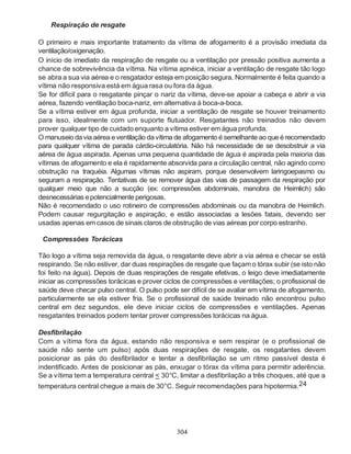 304
Respiração de resgate
O primeiro e mais importante tratamento da vítima de afogamento é a provisão imediata da
ventilação/oxigenação.
O início de imediato da respiração de resgate ou a ventilação por pressão positiva aumenta a
chance de sobrevivência da vítima. Na vítima apnéica, iniciar a ventilação de resgate tão logo
se abra a sua via aérea e o resgatador esteja em posição segura. Normalmente é feita quando a
vítima não responsiva está em água rasa ou fora da água.
Se for difícil para o resgatante pinçar o nariz da vítima, deve-se apoiar a cabeça e abrir a via
aérea, fazendo ventilação boca-nariz, em alternativa à boca-a-boca.
Se a vítima estiver em água profunda, iniciar a ventilação de resgate se houver treinamento
para isso, idealmente com um suporte flutuador. Resgatantes não treinados não devem
prover qualquer tipo de cuidado enquanto a vítima estiver emágua profunda.
O manuseio davia aérea eventilação davítima de afogamento é semelhante ao que é recomendado
para qualquer vítima de parada cárdio-circulatória. Não há necessidade de se desobstruir a via
aérea de água aspirada. Apenas uma pequena quantidade de água é aspirada pela maioria das
vítimas de afogamento e ela é rapidamente absorvida para a circulação central, não agindo como
obstrução na traquéia. Algumas vítimas não aspiram, porque desenvolvem laringoepasmo ou
seguram a respiração. Tentativas de se remover água das vias de passagem da respiração por
qualquer meio que não a sucção (ex: compressões abdominais, manobra de Heimlich) são
desnecessárias epotencialmenteperigosas.
Não é recomendado o uso rotineiro de compressões abdominais ou da manobra de Heimlich.
Podem causar regurgitação e aspiração, e estão associadas a lesões fatais, devendo ser
usadas apenas em casos de sinais claros de obstrução de vias aéreas por corpo estranho.
Compressões Torácicas
Tão logo a vítima seja removida da água, o resgatante deve abrir a via aérea e checar se está
respirando. Se não estiver, dar duas respirações de resgate que façam o tórax subir (se isto não
foi feito na água). Depois de duas respirações de resgate efetivas, o leigo deve imediatamente
iniciar as compressões torácicas e prover ciclos de compressões e ventilações; o profissional de
saúde deve checar pulso central. O pulso pode ser difícil de se avaliar em vítima de afogamento,
particularmente se ela estiver fria. Se o profissional de saúde treinado não encontrou pulso
central em dez segundos, ele deve iniciar ciclos de compressões e ventilações. Apenas
resgatantes treinados podem tentar prover compressões torácicas na água.
Desfibrilação
Com a vítima fora da água, estando não responsiva e sem respirar (e o profissional de
saúde não sente um pulso) após duas respirações de resgate, os resgatantes devem
posicionar as pás do desfibrilador e tentar a desfibrilação se um ritmo passível desta é
indentificado. Antes de posicionar as pás, enxugar o tórax da vítima para permitir aderência.
Se a vítima tem a temperatura central < 30°C, limitar a desfibrilação a três choques, até que a
temperatura central chegue a mais de 30°C. Seguir recomendações para hipotermia.24
 