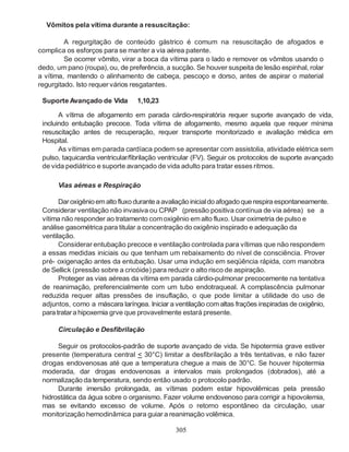 305
Vômitos pela vítima durante a resuscitação:
A regurgitação de conteúdo gástrico é comum na resuscitação de afogados e
complica os esforços para se manter a via aérea patente.
Se ocorrer vômito, virar a boca da vítima para o lado e remover os vômitos usando o
dedo, um pano (roupa), ou, de preferência, a sucção. Se houver suspeita de lesão espinhal, rolar
a vítima, mantendo o alinhamento de cabeça, pescoço e dorso, antes de aspirar o material
regurgitado. Isto requer vários resgatantes.
Suporte Avançado de Vida 1,10,23
A vítima de afogamento em parada cárdio-respiratória requer suporte avançado de vida,
incluindo entubação precoce. Toda vítima de afogamento, mesmo aquela que requer mínima
resuscitação antes de recuperação, requer transporte monitorizado e avaliação médica em
Hospital.
As vítimas em parada cardíaca podem se apresentar com assistolia, atividade elétrica sem
pulso, taquicardia ventricular/fibrilação ventricular (FV). Seguir os protocolos de suporte avançado
de vida pediátrico e suporte avançado de vida adulto para tratar esses ritmos.
Vias aéreas e Respiração
Dar oxigênioemaltofluxoduranteaavaliaçãoinicialdoafogadoquerespiraespontaneamente.
Considerar ventilação não invasiva ou CPAP (pressão positiva contínua de via aérea) se a
vítima não responder ao tratamento comoxigênio emalto fluxo. Usar oximetria de pulso e
análise gasométrica para titular a concentração do oxigênio inspirado e adequação da
ventilação.
Considerar entubação precoce e ventilação controlada para vítimas que não respondem
a essas medidas iniciais ou que tenham um rebaixamento do nível de consciência. Prover
pré- oxigenação antes da entubação. Usar uma indução em seqüência rápida, com manobra
de Sellick (pressão sobre a cricóide) para reduzir o alto risco de aspiração.
Proteger as vias aéreas da vítima em parada cárdio-pulmonar precocemente na tentativa
de reanimação, preferencialmente com um tubo endotraqueal. A complascência pulmonar
reduzida requer altas pressões de insuflação, o que pode limitar a utilidade do uso de
adjuntos, como a máscara laríngea. Iniciar a ventilação comaltas frações inspiradas de oxigênio,
paratratarahipoxemia grve que provavelmente estará presente.
Circulação e Desfibrilação
Seguir os protocolos-padrão de suporte avançado de vida. Se hipotermia grave estiver
presente (temperatura central < 30°C) limitar a desfibrilação a três tentativas, e não fazer
drogas endovenosas até que a temperatura chegue a mais de 30°C. Se houver hipotermia
moderada, dar drogas endovenosas a intervalos mais prolongados (dobrados), até a
normalização da temperatura, sendo então usado o protocolo padrão.
Durante imersão prolongada, as vítimas podem estar hipovolêmicas pela pressão
hidrostática da água sobre o organismo. Fazer volume endovenoso para corrigir a hipovolemia,
mas se evitando excesso de volume. Após o retorno espontâneo da circulação, usar
monitorização hemodinâmica para guiar a reanimação volêmica.
 