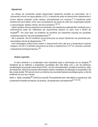 307
Hipotermia
As vítimas de submersão podem desenvolver hipotermia primária ou secundária. Se a
submersão ocorrer em água gelada (<5°C), a hipotermia pode se desenvolver rapidamente e
prover alguma proteção contra hipóxia, principalmente em crianças.3 A hipotermia pode
também ser secundária, como uma conseqüência de perda de calor por evaporação durante
a ressuscitação. Nestas vítimas, ela não é protetora.10,12
Vários estudos clínicos pequenos em pacientes com hipotermia acidental têm mostrado que a
sobrevivência pode ser melhorada por aquecimento passivo ou ativo, fora e dentro do
hospital30. Por outro lado, há evidência de benefício em hipotermia induzida em pacientes
comatosos reanima- dos pré-hospitalarmente.31
Até o presente, não há evidência convincente para se induzir hipotermia nos pacientes pós-
resuscitados vítimas de afogamentos.1,10
Uma abordagem prática seria instituir o aquecimento ativo até que a temperatura corporal
chegue a 32-34°C e também ativamente se evitar a hipertermia (t >37°C), durante o período
subseqüente de terapia intensiva.10
Outros suportes
O dano cerebral é a complicação mais importante após a reanimação de um afogado.19
Tentativas de se melhorar o prognóstico neurológico têm sido feitas com o uso de bartúricos,
monitorização da pressão intracraniana (PIC), uso de corticosteróides, diuréticos osmóticos, além
da hipotermia. Nenhuma dessas intervenções mostrou resultados de alteração no prognóstico. De
fato,sinais de alta PIC servemcomo um sintoma deuma lesão hipóxica neurológicagrave, enãohá
evidência de que seu manejo
Afete o afete o resultado30 (ref 65 eur council). Provavelmente será mais efetivo o suporte que vise
o tratamento imediato da hipóxia, da acidose, da hipotensão e da hipotermia4,7,12,19.
 