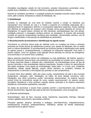 312
Condições neurológicas: estado de mal convulsivo, pressão intracraniana aumentada, coma,
pupilas fixas e dilatadas ou mióticas puntiformes e agitação psicomotora intensa.
Quando as condições permitirem, a avaliação poderá ser ampliada incluindo outros dados, tais
como, pele e anexos, temperatura, estado de hidratação, etc.
2. Estabilização
Consiste na realização de uma série de medidas visando a corrigir os distúrbios que
representam risco iminente de vida e a manter o paciente em condições adequadas até o
estabelecimento do diagnóstico definitivo e conseqüente tratamento específico. Essas medidas
são idênticas às realizadas em qualquer outra situação clínica grave atendida em serviço de
emergência. O suporte básico consiste em três manobras: permeabilização das vias aéreas,
ventilação pulmonar e massagem cardíaca externa, se necessário. O suporte vital avançado
consiste em associar equipamentos auxiliares para ventilação, monitorização cardíaca, uso de
drogas e desfibrilação e manutenção da estabilidade do paciente(2).
3. Reconhecimento da toxíndrome e identificação do agente causal
Toxíndrome ou síndrome tóxica pode ser definida como um complexo de sinais e sintomas
produzido por doses tóxicas de substâncias químicas, que, apesar de diferentes, têm um efeito
mais ou menos semelhante. O reconhecimento da síndrome permite a identificação mais rápida
do agente causal e, conseqüentemente, a realização do tratamento adequado. Para tanto, é
preciso realizar, como em qualquer outra afecção clínica atendida em serviço de emergência,
uma anamnese e um exame físico cuidadoso.
Alguns aspectos específicos devem ser enfatizados ou mais detalhados. Na história, quando o
tóxico for conhecido, deve-se fazer uma estimativa da quantidade em contato com o organismo,
do tempo decorrido desde o acidente até o atendimento, da sintomatologia inicial, do tipo de
socorro domiciliar e dos antecedentes médicos importantes. Quando o tóxico for desconhecido
são dados suspeitos: início agudo da sintomatologia, idade entre 1 e 5 anos, pica, problemas
domésticos, estado mental alterado, quadro clínico estranho ou complexo, excesso de
medicamentos no domicílio e informações dos parentes ou dos companheiros.
O exame físico deve detalhar, além dos sinais usuais, características da pele e das mucosas
(temperatura, coloração, odor, hidratação), do hálito, da boca (lesões corrosivas, odor,
hidratação), dos olhos (conjuntiva, pupila, movimentos extraoculares), do sistema nervoso
central (nível de consciência, escala do coma, estado neuromuscular), do sistema cárdio-
circulatório (freqüência e ritmo cardíaco, pressão arterial, perfusão) e do sistema respiratório
(freqüência, movimentos respiratórios, ausculta).
Os dados de anamnese e exame físico poderão permitir o reconhecimento das síndromes
tóxicas (toxíndromes), algumas das quais já são bem caracterizadas, como as seguintes:
a) Síndrome anticolinérgica
Sintomatologia: rubor de face, mucosas secas, hipertermia, taquicardia, midríase, retenção
urinária, agitação psicomotora, alucinações e delírios.
Principais agentes: atropina, derivados e análogos, anti-histamínicos, antiparkinsonianos,
antidepressivos tricíclicos, antiespasmódicos, midriáticos, plantas da família Solanaceae,
particularmente do gênero Datura.
 