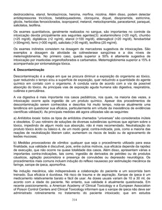314
deidrocodeína, etanol, fenotiazínicos, heroína, morfina, nicotina. Além disso, podem detectar
antidepressores tricíclicos, betabloqueadores, cloroquina, diquat, disopiramida, estricnina,
glicóis, herbicidas fenoxiclorados, isopropanol, metanol, metoclopramida, paracetamol, paraquat,
salicilatos, teofilina.
Os exames quantitativos, geralmente realizados no sangue, são importantes no controle da
intoxicação devida pricipalmente aos seguintes agentes(3): acetaminofeno (>20 mg/l), chumbo
(>25 mg/dl), digitálicos (>2 ng/ml), etanol (>100 mg/dl), etilenoglicol (>20 mg/dl), fenobarbital
(>30mg/ml), ferro (>300 mg/dl), salicilato (>30 mg/dl), teofilina (20 mg/ml).
Os exames indiretos consistem na dosagem de marcadores sugestivos de intoxicações. São
exemplos a dosagem da atividade da colinesterase sangüínea e a dos níveis de
metemoglobinemia. No primeiro caso, queda superior a 50% é altamente sugestiva de
intoxicação por inseticidas organofosforados e carbamatos. Metemoglobinemia superior a 15% é
acompanhada por sintomatologia tóxica.
4. Descontaminação
Descontaminação é a etapa em que se procura diminuir a exposição do organismo ao tóxico,
quer reduzindo o tempo e/ou a superfície de exposição, quer reduzindo a quantidade do agente
químico em contato com o organismo. A conduta varia de acordo com a via da possível
absorção do tóxico. As principais vias de exposição aguda humana são digestiva, respiratória,
cutânea e percutânea.
A via digestiva é mais importante nos casos pediátricos, nos quais, na maioria das vezes, a
intoxicação ocorre após ingestão de um produto químico. Apesar dos procedimentos de
descontaminação serem conhecidos e descritos há muito tempo, nota-se atualmente uma
tendência em questionar sua eficácia, particularmente em virtude da inexistência de evidências
científicas válidas(4). As principais medidas até agora utilizadas são as seguintes:
a) Antídotos locais: todos os tipos de antídotos chamados “universais” são considerados inúteis
e obsoletos. O uso rotineiro de soluções de diversas substâncias químicas que agiriam sobre o
tóxico, impedindo de algum modo sua absorção, não é mais recomendado. Neutralização do
produto tóxico ácido ou básico é, de um modo geral, contra-indicada, pois, como a maioria das
reações de neutralização liberam calor, aumentam os riscos de lesão ou de agravamento de
lesões mucosas;
b) Medidas provocadoras de vômitos: qualquer que seja o procedimento utilizado para essa
finalidade, sua validade é discutível, pois, entre outros motivos, sua eficácia depende da rapidez
de execução, que não ocorre na quase totalidade dos casos. Além disso, apresentam várias e
importantes contra-indicações, tais como, ingestão de derivados de petróleo ou de produtos
cáusticos, agitação psicomotora e presença de convulsões ou depressão neurológica. Os
procedimentos mais comuns incluem indução do reflexo nauseoso por estimulação mecânica da
faringe, xarope de ipeca, apomorfina.
Na indução mecânica, são indispensáveis a colaboração do paciente e um socorrista bem
treinado. Sua eficácia é duvidosa. Há risco de trauma e de aspiração. Xarope de ipeca é um
medicamento relativamente barato e fácil de usar. As doses usuais variam de 10 a 30 ml, de
acordo com a idade do paciente. No entanto, sua validade é atualmente questionada. Em
recente posicionamento, a American Academy of Clinical Toxicology e a European Association
of Poison Control Centers and Clinical Toxicology informam que o xarope de ipeca não deve ser
administrado rotineiramente no tratamento do paciente intoxicado; que em estudos
 