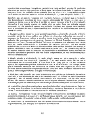315
experimentais a quantidade removida de marcadores é muito variável; que não há evidências
originadas por estudos clínicos sobre a ação da ipeca na melhora da evolução do paciente; que
seu uso rotineiro em unidades de emergência deve ser abandonado; e que existem dados
insuficientes que permitam apoiar ou excluir a administração logo após a ingestão do tóxico(5).
Saincher e col., em estudos realizados com voluntários humanos, concluíram que os resultados
não demonstravam benefícios da ipeca quando administrada 30 minutos ou mais após a
ingestão do tóxico e que o benefício é perdido em algum momento entre 5 e 30 minutos(6).
Apomorfina é um potente emético de rápido início de ação. Deve ser aplicada, quando
necessário, por via parenteral, apenas em ambiente hospitalar, por pessoal experimentado,
tendo a sua disposição antagonistas específicos dos narcóticos. As justificativas para seu uso
são excepcionais;
c) Lavagem gástrica: apesar de exigir pessoal capacitado, equipamento adequado, ambiente
hospitalar, sonda de grosso calibre com orifícios de dimensões suficientes para permitir a
passagem de fragmentos sólidos e envolver riscos importantes, ainda é exageradamente
realizada. No posicionamento da American Academy of Clinical Toxicology e da European
Association of Poison Centers and Clinical Toxicology, considera-se que a lavagem gástrica não
deve ser usada rotineiramente no tratamento do paciente intoxicado; que em estudos
experimentais a quantidade removida de marcadores é muito variável e diminui com o tempo, e
que não há evidência válida de melhora da evolução após seu uso(7). As contra-indicações são
as mesmas descritas com os eméticos. O procedimento é formalmente contra-indicado nos
pacientes com reflexos protetores das vias aéreas comprometidos, se não for realizada prévia
intubação endotraqueal;
d) Carvão ativado: a administração de carvão ativado parece ser, até o momento, o melhor
procedimento para descontaminação digestiva(4). É um medicamento barato, fácil de usar e
praticamente sem contra-indicações. A dose usual é de 1 g/kg, por via oral, em suspensão
aquosa. Seu aspecto desagradável pode dificultar o uso. A eficácia diminui com o tempo, sendo
que os melhores resultados são observados na primeira hora após ingestão do tóxico. Sua
eficácia é menor com tóxicos com grandes massas, como ferro e lítio. Ainda não há evidência de
que sua administração melhora a evolução do intoxicado(8);
e) Catárticos: não há razão para usar isoladamente um catártico no tratamento do paciente
intoxicado e sua administração não é recomendada como um método de descontaminação
digestiva(9). Não há estudos clínicos demonstrando sua capacidade, com ou sem carvão
ativado, para reduzir a biodisponibilidade do tóxico ou para melhorar a evolução do paciente.
Sua utilização pode ser justificada para contrabalançar os efeitos obstipantes do carvão ativado.
Via respiratória - A principal providência no atendimento inicial do paciente exposto ao tóxico por
via aérea ainda é a retirada do ambiente contaminado e, na maioria das vezes, a remoção das
vestes. O socorrista deve se precaver ao entrar no ambiente contaminado.
Via cutânea - Remoção das vestes e lavagem corporal continuam sendo as medidas básicas no
atendimento imediato. A lavagem deve ser feita com água corrente, com especial cuidado com
os cabelos, região retroauricular, axilas, umbigo, região genital e região subungueal.
Via transcutânea - A tendência atual é de não realizar rotineiramente incisões cutâneas, sucção
ou garroteamento, pois a relação risco-benefício é desfavorável.
 