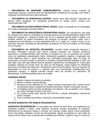 328
 TRATAMENTO DA SÍNDROME COMPARTIMENTAL: quando houver suspeita de
compressão vascular, o paciente deve ser imediatamente avaliado por um cirurgião, com vistas à
realização de fasciotomia para descompressão;
 TRATAMENTO DA HEMORRAGIA INTENSA: nestes casos está indicada a reposição de
plasma fresco congelado, em quantidade proporcional ao quadro clínico, sempre com
monitoração pelo TAP;
 TRATAMENTO DA INSUFICIÊNCIA RENAL AGUDA: requer a avaliação de um nefrologista
com vistas à realização de terapia dialítica;
 TRATAMENTO DA INSUFICIÊNCIA RESPIRATÓRIA AGUDA: com neostigmina, que pode
ser utilizada como teste na verificação de resposta positiva aos anticolinesterásicos (aplicar 0,05
mg/kg em crianças ou 1 ampola no adulto, por via IV; a resposta, quando existe, é rápida, com
evidente melhora do quadro neurotóxico nos primeiros 10 minutos; continuar, então, com a
terapêutica de manutenção) ou como terapêutica (0,05 a 0,1 mg/kg, IV, a cada 4 horas, ou em
intervalos menores, precedida da administração de atropina 0,5 mg IV em adultos ou 0,05 mg/kg
IV em crianças);
 TRATAMENTO DA INFECÇÃO SECUNDÁRIA: constitui tarefa complicada distinguir o
processo inflamatório induzido pelo veneno daquele produzido por infecção bacteriana
secundária; a antibioticoterapia está indicada na situação em que os pacientes com quadro
clínico já estabilizado apresentarem febre, infartamento ganglionar regional e reativação dos
sinais flogísticos locais e ainda pacientes que mantiverem leucocitose após 24 horas da
soroterapia; a primeira escolha é penicilina G cristalina (100.000-200.000 UI/kg/dia IV 4/4h, por
sete dias), caso não haja melhora deve-se associar a gentamicina (3-5mg/kg/dia IV 1x/dia) após
avaliação criteriosa da função renal; em caso de não-resposta, outras opções de antibióticos
devem ser discutidas para cada caso. Geralmente quando não há melhora, deve-se suspeitar de
abscedação no local da picada e o paciente deve ser encaminhado imediatamente para
tratamento cirúrgico; o material drenado sempre deve ser enviado ao Laboratório de
Bacteriologia. A antibioticoprofilaxia deve ser evitada.
CUIDADOS GERAIS:
1. Manter a higiene do membro acometido;
2. Manter o membro sempre elevado;
3. Enquanto houver alteração do TC, realizar apenas compressas frias, quando houver
normalização deste e suspeita de infecção secundária, realizar compressas normas;
4. A analgesia poderá ser feita inicialmente com dipirona, mas se persistir a dor, poderá
ser usado Tramadol (100mg IV até 4/4h);
5. Os curativos serão feitos apenas com SF0,9% e solução antisséptica, devendo-se
evitar a oclusão;
6. Fazer a profilaxia para tétano, conforme a recomendação vigente.
7.
OUTROS ACIDENTES POR ANIMAIS PEÇONHENTOS
ACIDENTES ESCORPIÔNICOS: os escorpiões são animais de terra firme, com preferência por
ambientes quentes e áridos, onde podemos encontrar grande diversidade de espécies.
Alimentam-se de pequenos insetos e aranhas. Em cativeiro, podem atacar outros escorpiões.
Vivem sob pedras, madeiras, troncos em decomposição. Alguns se enterram no solo úmido da
mata ou areia. Podem viver no peridomicílio ocultados por entulhos. O gênero Tityus é o mais rico
 
