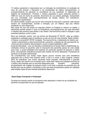 - 34 -
“O médico assistente é responsável por: a) indicação da transferência; b) avaliação do
risco de vida durante o transporte e da necessidade de médico acompanhante; c)
acompanhamento do paciente ou providência de seu substituto; d) elaboração do
relatório de transferência”. Portanto, o médico assistente é quem responde perante o
CRM em caso de morte de paciente, decorrente de sua própria patologia, transportado
sob sua orientação, sem acompanhamento de equipe médica, em ambulância
devidamente regularizada."
Em última análise, sempre que houver risco iminente de vida para o paciente, este deverá
sempre ser acompanhado, durante a remoção, por um médico, seja seu médico
assistente ou outro disponível.
Nos casos em que não exista um segundo médico no hospital ou mesmo na cidade, o
plantonista deverá sempre ir junto na ambulância, recomendando-se que seja informado
o hospital mais próximo para alertar o seu Diretor Técnico/Clínico sobre a situação e para
eventual cobertura, se for o caso.
o
Deve ser lembrado, porém, que nos termos da Resolução N 027/97, cabe ao médico
assistente a avaliação sobre a existência ou não de risco de vida iminente. Neste sentido,
o Parecer a consulta Nº 407/97 completa: “Da mesma forma, é totalmente do médico que
presta o atendimento e está encaminhando o paciente, a decisão de não acompanhar os
casos que ele considerar desnecessário, já que a responsabilidade é dele.”
A grande dificuldade , uma vez decidida a transferência em tempo hábil e estabilizadas as
condições clínicas do paciente, está no transporte dos pacientes graves de uma cidade
para outra. a quase totalidade dos hospitais em particular aqueles de pequeno e médio
porte, não possuem ambulância própria para realizar de forma adequada o transporte de
paciente na situação referenciada.
Se considerarmos que muitas vezes alguns poucos minutos sem uma assistência
adequada são a tênue linha divisória entre a vida e a morte, é fácil imaginar, embora
difícil de quantificar, que muitos pacientes ficam expostos indevidamente a grandes
riscos, talvez até mesmo com evolução para o êxito letal. Nesta encruzilhada encontra-se
o médico dos hospitais sem os recursos adequados para transferir pacientes,
principalmente nas cidades de pequeno porte e com toda a pressão do paciente e/ou da
família para que se agilize o transporte e sem que este procedimento possa ser realizado
pela simples razão de que inexiste ambulância disponível.
Sexta Etapa:Transporte e finalização
Consiste em orientar quanto ao transporte mais adequado e checar se as condições do
paciente correspondem ao que foi passado.
 
