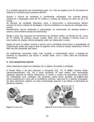 340
O ar exalado apresenta uma concentração entre 15 e 18% de oxigênio com 4% de dióxido de
carbono e é suficiente para o processo de RCP.
Quando a técnica de ventilação é corretamente empregada (em pulmões sadios)
mantém-se a oxigenação acima de 75 mmHg e o dióxido de carbono em cerca de 30 a 40
mmHg.
As técnicas de ventilação alternativa como a boca-a-nariz e boca-a-estoma diferem
somente do local e método de abordagem, a técnica ventilatória é a mesma da ventilação boca-
a-boca.
Recentemente tem-se destacado a preocupação na transmissão de doenças durante o
socorro, como também durante os treinamentos.
Desde o início dos programas de treinamento nos Estados Unidos, na década de 60, cerca
de 70 milhões de pessoas tiveram contato direto com os modelos e nenhum surto ou
caso isolado de doença infecto-contagiosa pode ser relacionado a esses.
Apesar de raros os relatos, durante o socorro com a ventilação boca-a-boca, a possibilidade de
contaminação existe para alguns tipos de agentes como: neisseria, herpes, tuberculose. O HIV e
HBV não são infectantes pela saliva.
Os profissionais socorristas estão mais expostos a contaminação assim, o emprego de
barreiras ou dispositivos que evitem o contato direto com a vítima deve ser incentivado
nesse grupo.
b. Com equipamento especial
Vários dispositivos podem ser utilizados com o objetivo de auxiliar a ventilação.
A Pocket Mask é de fácil manuseio e transporte (Fig. 17). O AMBU (sistema balão-
válvula-máscara/tubo) (Fig. 18) é muito conhecido no meio médico, sua manipulação
adequada depende de intenso treinamento. É notório o número de dispositivos que podem
ser empregados para ventilação dos pacientes, desde fluxos elevados de oxigênio pela
narina coaptando-se a boca até os ventiladores artificiais. Seja qual for o sistema empregado,
ele deve administrar oxigênio na maior concentração possível e ser efetivo na eliminação do
dióxido de carbono.
Figura 17 - Pocket mask. Figura 18 - Sistema balão-válvula-máscara (AMBU®).
 