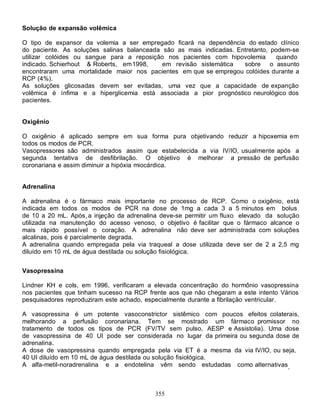 355
Solução de expansão volêmica
O tipo de expansor da volemia a ser empregado ficará na dependência do estado clínico
do paciente. As soluções salinas balanceada são as mais indicadas. Entretanto, podem-se
utilizar colóides ou sangue para a reposição nos pacientes com hipovolemia quando
indicado. Schierhout & Roberts, em1998, em revisão sistemática sobre o assunto
encontraram uma mortalidade maior nos pacientes em que se empregou colóides durante a
RCP (4%).
As soluções glicosadas devem ser evitadas, uma vez que a capacidade de expanção
volêmica é ínfima e a hiperglicemia está associada a pior prognóstico neurológico dos
pacientes.
Oxigênio
O oxigênio é aplicado sempre em sua forma pura objetivando reduzir a hipoxemia em
todos os modos de PCR.
Vasopressores são administrados assim que estabelecida a via IV/IO, usualmente após a
segunda tentativa de desfibrilação. O objetivo é melhorar a pressão de perfusão
coronariana e assim diminuir a hipóxia miocárdica.
Adrenalina
A adrenalina é o fármaco mais importante no processo de RCP. Como o oxigênio, está
indicada em todos os modos de PCR na dose de 1mg a cada 3 a 5 minutos em bolus
de 10 a 20 mL. Após a injeção da adrenalina deve-se permitir um fluxo elevado da solução
utilizada na manutenção do acesso venoso, o objetivo é facilitar que o fármaco alcance o
mais rápido possível o coração. A adrenalina não deve ser administrada com soluções
alcalinas, pois é parcialmente degrada.
A adrenalina quando empregada pela via traqueal a dose utilizada deve ser de 2 a 2,5 mg
diluído em 10 mL de água destilada ou solução fisiológica.
Vasopressina
Lindner KH e cols, em 1996, verificaram a elevada concentração do hormônio vasopressina
nos pacientes que tinham sucesso na RCP frente aos que não chegaram a este intento Vários
pesquisadores reproduziram este achado, especialmente durante a fibrilação ventricular.
A vasopressina é um potente vasoconstrictor sistêmico com poucos efeitos colaterais,
melhorando a perfusão coronariana. Tem se mostrado um fármaco promissor no
tratamento de todos os tipos de PCR (FV/TV sem pulso, AESP e Assistolia). Uma dose
de vasopressina de 40 UI pode ser considerada no lugar da primeira ou segunda dose de
adrenalina.
A dose de vasopressina quando empregada pela via ET é a mesma da via IV/IO, ou seja,
40 UI diluído em 10 mL de água destilada ou solução fisiológica.
A alfa-metil-noradrenalina e a endotelina vêm sendo estudadas como alternativas.
 