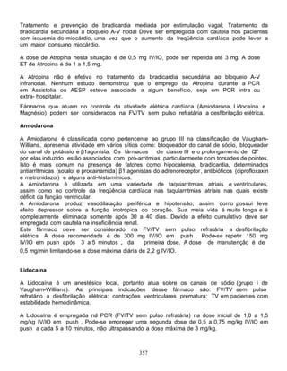 357
Tratamento e prevenção de bradicardia mediada por estimulação vagal; Tratamento da
bradicardia secundária a bloqueio A-V nodal Deve ser empregada com cautela nos pacientes
com isquemia do miocárdio, uma vez que o aumento da freqüência cardíaca pode levar a
um maior consumo miocárdio.
A dose de Atropina nesta situação é de 0,5 mg IV/IO, pode ser repetida até 3 mg. A dose
ET de Atropina é de 1 a 1,5 mg.
A Atropina não é efetiva no tratamento da bradicardia secundária ao bloqueio A-V
infranodal. Nenhum estudo demonstrou que o emprego da Atropina durante a PCR
em Assistolia ou AESP esteve associado a algum benefício, seja em PCR intra ou
extra- hospitalar.
Fármacos que atuam no controle da atividade elétrica cardíaca (Amiodarona, Lidocaína e
Magnésio) podem ser considerados na FV/TV sem pulso refratária a desfibrilação elétrica.
Amiodarona
A Amiodarona é classificada como pertencente ao grupo III na classificação de Vaugham-
Willians, apresenta atividade em vários sítios como: bloqueador do canal de sódio, bloqueador
do canal de potássio e β1agonista. Os fármacos de classe III e o prolongamento de QT
por elas induzido estão associados com pró-arritmias, particularmente com torsades de pointes.
Isto é mais comum na presença de fatores como hipocalemia, bradicardia, determinados
antiarrItmicas (sotalol e procainamida) β1 agonistas do adrenoreceptor, antibióticos (ciprofloxaxin
e metronidazol) e alguns anti-histamínicos.
A Amiodarona é utilizada em uma variedade de taquiarritmias atriais e ventriculares,
assim como no controle da freqüência cardíaca nas taquiarritmias atriais nas quais existe
déficit da função ventricular.
A Amiodarona produz vasodilatação periférica e hipotensão, assim como possui leve
efeito depressor sobre a função inotrópica do coração. Sua meia vida é muito longa e é
completamente eliminada somente após 30 a 40 dias. Devido a efeito cumulativo deve ser
empregada com cautela na insuficiência renal.
Este fármaco deve ser considerado na FV/TV sem pulso refratária a desfibrilação
elétrica. A dose recomendada é de 300 mg IV/IO em push . Pode-se repetir 150 mg
IV/IO em push após 3 a 5 minutos da primeira dose. A dose de manutenção é de
0,5 mg/min limitando-se a dose máxima diária de 2,2 g IV/IO.
Lidocaína
A Lidocaína é um anestésico local, portanto atua sobre os canais de sódio (grupo I de
Vaugham-Willians). As principais indicações desse fármaco são: FV/TV sem pulso
refratário a desfibrilação elétrica; contrações ventriculares prematura; TV em pacientes com
estabilidade hemodinâmica.
A Lidocaína é empregada na PCR (FV/TV sem pulso refratária) na dose inicial de 1,0 a 1,5
mg/kg IV/IO em push . Pode-se empregar uma segunda dose de 0,5 a 0,75 mg/kg IV/IO em
push a cada 5 a 10 minutos, não ultrapassando a dose máxima de 3 mg/kg.
 