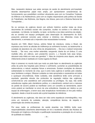- 36 -
Mas, necessário destacar que estes serviços de saúde do atendimento pré-hospitalar
deverão desempenhar papel mais amplo, por apresentarem características de
funcionamento que possibilitam contribuir ativamente para com os Conselhos Tutelares
da Infância e da Adolescência, para com os órgãos responsáveis pela política da Saúde
do Trabalhador, das Mulheres, dos Negros, dos Idosos, para com o Sistema Nacional de
Transplantes ...
Se os serviços de urgência devem por atributo histórico acolher todas as dores
decorrentes de contratos sociais não cumpridos, ocultas na sombra e no silêncio da
sociedade - no trânsito, no trabalho, no lazer, na família e nos (des) caminhos da cidade -
ela se constitui em espaço privilegiado para observação do desempenho do SUS,
possuindo potencial concreto para ordenar a dinâmica nos diferentes níveis de
atendimento, e animada sob o imperativo das necessidades humanas.
Quando em 1949, Albert Camus, prêmio Nobel de Literatura, visitou o Brasil, ele
expressou seu horror as atitudes de indiferença ao sofrimento humano, ao testemunhar a
condição de abandono de uma vítima de atropelamento ... Diz-nos o notável romancista
francês ... “De novo, uma mulher estendida, sangrando, diante de um ônibus. E uma
multidão olha, em silêncio, sem prestar-lhe socorro. (...) Durante todo esse tempo,
deixaram esta infeliz em meio aos gemidos” 1. Mais de cinqüenta anos depois, este fato
infelizmente ainda é realidade em muitos lugares do Brasil.
Hoje é consenso no mundo todo que muito se pode fazer no atendimento as urgências
antes da porta dos hospitais para diminuir o sofrimento, aumentar as possibilidades de
sobrevivência, e reduzir seqüelas físicas e emocionais. Existem condições de oferecer
solidariedade no momento de crise, que é como toda urgência é sentida pelo cidadão,
seus familiares e amigos. Oferecer cuidados os mais apropriados e necessários em todas
e quaisquer circunstâncias. Estes cuidados, esta assistência terão como princípio a
equidade, garantida através dos protocolos de regulação médica das urgências,
construindo-se uma assistência sem preconceitos ou privilégios. Ou seja, não serão
ambulâncias regidas pelo clientelismo político, e o atendimento variável com a natureza
do pedido de socorro poderá se manifestar como um conselho ao demandante, assim
como poderá se manifestar no envio de uma ambulância, tripulada por médico ou por
equipe de enfermagem, a terem seus atos terapêuticos monitorados on line pelo médico
regulador, desde o local do evento até a porta hospitalar de referência.
O atendimento as urgências, não deve ser visto como espetáculo cinematográfico, mas
como um momento de cuidados, atenção, competência técnica, de respeito e
preservação dos direitos da pessoa.
Por essa razão os profissionais de saúde atuantes nos SAMUs terão suas
responsabilidades claramente determinadas em lei e receberão através dos Núcleos de
Educação em Urgência a formação e qualificação necessárias a prestação de um serviço
de qualidade ao cidadão.
 