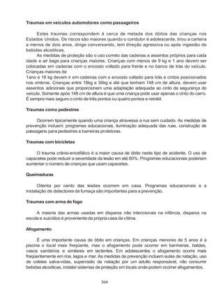 364
Traumas em veículos automotores como passageiros
Estes traumas correspondem à cerca de metade dos óbitos das crianças nos
Estados Unidos. Os riscos são maiores quando o condutor é adolescente, tirou a carteira
a menos de dois anos, dirige conversando, tem direção agressiva ou após ingestão de
bebidas alcoólicas.
As medidas de proteção são o uso correto das cadeiras e assentos próprios para cada
idade e air bags para crianças maiores. Crianças com menos de 9 kg e 1 ano devem ser
colocadas em cadeiras com o encosto voltado para frente e no banco de trás do veículo.
Crianças maiores de
1ano e 18 kg devem ir em cadeiras com o encosto voltado para trás e cintos posicionados
nos ombros. Crianças entre 18kg e 36kg e até que tenham 148 cm de altura, devem usar
assentos adicionais que proporcionem uma adaptação adequada ao cinto de segurança do
veículo. Somente após 148 cm de altura é que uma criança pode usar apenas o cinto do carro.
É sempre mais seguro o cinto de três pontos ou quatro pontos e retrátil.
Traumas como pedestres
Ocorrem tipicamente quando uma criança atravessa a rua sem cuidado. As medidas de
prevenção incluem: programas educacionais, iluminação adequada das ruas, construção de
passagens para pedestres e barreiras protetoras.
Traumas com bicicletas
O trauma crânio-encefálico é a maior causa de óbito neste tipo de acidente. O uso de
capacetes pode reduzir a severidade da lesão em até 80%. Programas educacionais poderiam
aumentar o número de crianças que usam capacetes.
Queimaduras
Oitenta por cento das lesões ocorrem em casa. Programas educacionais e a
instalação de detectores de fumaça são importantes para a prevenção.
Traumas com arma de fogo
A maioria das armas usadas em disparos não intencionais na infância, disparos na
escola e suicídios é proveniente da própria casa da vítima.
Afogamento
É uma importante causa de óbito em crianças. Em crianças menores de 5 anos é a
piscina o local mais freqüente, mas o afogamento pode ocorrer em banheiras, baldes,
vasos sanitários e similares em lactentes. Em adolescentes o afogamento ocorre mais
freqüentemente em rios, lagos e mar. As medidas de prevenção incluem aulas de natação, uso
de coletes salva-vidas, supervisão da natação por um adulto responsável, não consumir
bebidas alcoólicas, instalar sistemas de proteção em locais onde podem ocorrer afogamentos.
 