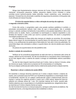 365
Engasgo
Atinge mais freqüentemente crianças menores de 5 anos. Estas crianças não deveriam
manipular: brinquedos pequenos, balões, pequenos objetos (como moedas) e certas
comidas (como cachorro-quente, balas redondas, nozes, castanhas, uvas, sementes e
pipocas). Campanhas de prevenção e padrões de segurança de produtos e brinquedos são
muito eficazes em reduzir traumas.
O início do suporte básico a vida e ativação do serviço de urgência:
o segundo e terceiro anéis
Como dito acima, o prognóstico após uma parada cardíaca pediátrica é sombrio, a
prevenção provavelmente salvará mais vidas do que a ressuscitação. Isto é verdade
porque a parada cardíaca normalmente é secundária a uma parada respiratória e não a uma
arritmia como no adulto. Assim, a prioridade na reanimação é o sistema respiratório e uma
tentativa de resolver o caso antes que ocorra a parada cardíaca. Só assim o prognóstico
neurológico poderá ser bom.
Há uma diferença na faixa etária das crianças em relação ao socorrista. Os socorristas
leigos devem seguir as recomendações do suporte básico de vida para as crianças de 1 até
8 anos, e os profissionais de saúde para a faixa etária de 1ano até o início da puberdade. Os
socorristas leigos são orientados a utilizar o suporte básico de vida de adultos para maiores
de 8 anos.
Os passos do suporte básico de vida pediátrico são:
Avaliar o estado de consciência
Verifique se há consciência perguntando se está tudo bem ou chamando pelo nome da
criança, observe se há movimento. Se não há consciência ou movimento inicie a reanimação e
se há mais alguém ative o sistema de saúde e consiga um desfibrilador externo automático
(DEA).
Se não há mais ninguém reanime primeiro por 5 ciclos, mais ou menos 2 minutos, antes
de chamar por ajuda. Cada ciclo é composto de 30 compressões e 2 ventilações.
Se houvecolapsocardiovascular súbitochame o sistema desaúde primeiro e depois reanime.
Reanimar x ativar o sistema de saúde (DEA)
Em lactentes e crianças devemos reanimar por 5 ciclos e depois chamar o sistema de
saúde, pois a principal causa de PCR é por insuficiência respiratória e a reanimação inicial
é fundamental. Quando há um colapso cardiovascular súbito e testemunhado deve-se
chamar o serviço de urgência primeiro e assim que o DEA estiver disponível deve-se
utilizá-lo em crianças acima de 1 ano. Em crianças maiores de 8 anos, quando pela
história sabemos que a causa básica é a insuficiência respiratória (ex: afogamento) deve-
se reanimar por 5 ciclos e depois chamar por ajuda.
Se não há sinais de trauma e a criança é pequena, carregue-a até próximo do telefone. Na
suspeita de trauma, uma segunda pessoa deve estabilizar a coluna.
 
