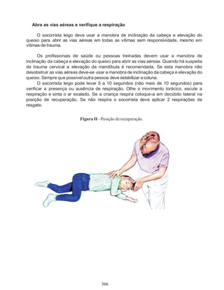 366
Abra as vias aéreas e verifique a respiração
O socorrista leigo deve usar a manobra de inclinação da cabeça e elevação do
queixo para abrir as vias aéreas em todas as vítimas sem responsividade, mesmo em
vítimas de trauma.
Os profissionais de saúde ou pessoas treinadas devem usar a manobra de
inclinação da cabeça e elevação do queixo para abrir as vias aéreas. Quando há suspeita
de trauma cervical a elevação da mandíbula é recomendada. Se esta manobra não
desobstruir as vias aéreas deve-se usar a manobra de inclinação da cabeça e elevação do
queixo. Sempre que possível outra pessoa deve estabilizar acoluna.
O socorrista leigo pode levar 5 a 10 segundos (não mais de 10 segundos) para
verificar a presença ou ausência de respiração. Olhe o movimento torácico, escute a
respiração e sinta o ar exalado. Se a criança respira coloque-a em decúbito lateral na
posição de recuperação. Se não respira o socorrista deve aplicar 2 respirações de
resgate.
Figura II - Posição de recuperação.
 