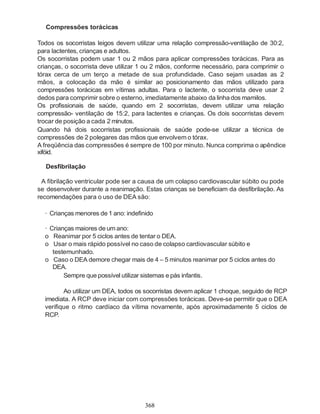 368
Compressões torácicas
Todos os socorristas leigos devem utilizar uma relação compressão-ventilação de 30:2,
para lactentes, crianças e adultos.
Os socorristas podem usar 1 ou 2 mãos para aplicar compressões torácicas. Para as
crianças, o socorrista deve utilizar 1 ou 2 mãos, conforme necessário, para comprimir o
tórax cerca de um terço a metade de sua profundidade. Caso sejam usadas as 2
mãos, a colocação da mão é similar ao posicionamento das mãos utilizado para
compressões torácicas em vítimas adultas. Para o lactente, o socorrista deve usar 2
dedos para comprimir sobre o esterno, imediatamente abaixo da linhados mamilos.
Os profissionais de saúde, quando em 2 socorristas, devem utilizar uma relação
compressão- ventilação de 15:2, para lactentes e crianças. Os dois socorristas devem
trocar de posição a cada 2 minutos.
Quando há dois socorristas profissionais de saúde pode-se utilizar a técnica de
compressões de 2 polegares das mãos que envolvem o tórax.
A freqüência das compressões é sempre de 100 por minuto. Nunca comprima o apêndice
xifóid.
Desfibrilação
A fibrilação ventricular pode ser a causa de um colapso cardiovascular súbito ou pode
se desenvolver durante a reanimação. Estas crianças se beneficiam da desfibrilação. As
recomendações para o uso de DEA são:
· Crianças menores de 1 ano: indefinido
· Crianças maiores de um ano:
o Reanimar por 5 ciclos antes de tentar o DEA.
o Usar o mais rápido possível no caso de colapso cardiovascular súbito e
testemunhado.
o Caso o DEA demore chegar mais de 4 – 5 minutos reanimar por 5 ciclos antes do
DEA.
Sempre que possível utilizar sistemas e pás infantis.
Ao utilizar um DEA, todos os socorristas devem aplicar 1 choque, seguido de RCP
imediata. A RCP deve iniciar com compressões torácicas. Deve-se permitir que o DEA
verifique o ritmo cardíaco da vítima novamente, após aproximadamente 5 ciclos de
RCP.
 