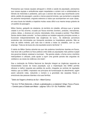 - 37 -
Precisamos que nossas equipes advoguem o direito a saúde da população, precisamos
que nossas equipes e ambulâncias sejam respeitadas e contem com a solidariedade no
trânsito de motoristas e pedestres, para que o acionar das luzes seja reconhecido como
alerta, pedido de passagem, usando o menos possível sirenes, que aumentam a angústia
do paciente transportado; angústia extensiva a todos que acompanham em suas casas,
em seus locais de trabalho a trajetória muitas vezes difícil e ao mesmo tempo gritante de
um pedido de passagem.
Milton Santos, geógrafo da cidadania, do território do cidadão, afirmava que a “grande
cidade é um fixo enorme, cruzado por fluxos enormes (homens, produtos, mercadorias,
ordens, idéias...), diversos em volume, intensidade, ritmo, duração e sentido.” Para Milton
Santos dentro deste conceito “ os fixos públicos se instalam segundo princípios sociais, e
funcionam independentemente das exigências do lucro... As distâncias porventura
existentes são minimizadas por transporte escolares ou hospitalares gratuitos. Não se
trata de salário indireto, pois tudo isso é devido a todos os cidadãos, com ou sem
emprego. Trata-se da busca de uma equidade social e territorial.” 2
O alerta de Milton Santos adverte-nos que não podemos transformar doentes em fluxos,
mas levar até a periferia os fixos públicos onde estão as populações mais pobres é papel
dos governos federal, estadual e municipal... “Na grande cidade, a forma como o território
metropolitano é utilizado, pode ajudar a suprir uma grande parcela das angustias do
cotidiano e as raízes da violência e do medo”.
Que a instituição da Política Nacional de Atenção Integral as Urgências responda as
necessidades sociais de nossa população, que a implantação dos SAMU permita
oferecer a melhor resposta aos pedidos de auxílio, chegados as centrais de regulação
médica; que os SAMU, inspirados nos princípios de humanização do atendimento, sigam
assim salvando vidas, reduzindo o número e a gravidade das seqüelas físicas e
emocionais das pessoas doentes e de suas famílias.
1
Diário de Viagem a América do Sul – Albert Camus
2
Do livro “O País Distorcido, o Brasil, a globalização e a cidadania” Artigo: Fixos e Fluxos
– Cenário para a Cidade sem Medo – páginas 129 a 131- Ed. Publifolha - 2002.
 