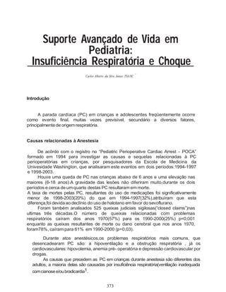 373
Suporte Avançado de Vida em
Pediatria:
Insuficiência Respiratória e Choque
*
Carlos Alberto da Silva Junior, TSA/SC
Introdução
A parada cardíaca (PC) em crianças e adolescentes freqüentemente ocorre
como evento final, muitas vezes previsível, secundário a diversos fatores,
principalmente de origem respiratória.
Causas relacionadas à Anestesia
De acôrdo com o registro no “Pediatric Perioperative Cardiac Arrest - POCA”
formado em 1994 para investigar as causas e sequelas relacionadas à PC
perioperatórias em crianças, por pesquisadores da Escola de Medicina da
Univesidade Washington, que analisaram este eventos em dois períodos:1994-1997
e 1998-2003.
Houve uma queda de PC nas crianças abaixo de 6 anos e uma elevação nas
maiores (6-18 anos).A gravidade das lesões não diferiram muito,durante os dois
períodos e cerca de um quarto destas PC resultaram em morte.
A taxa de mortes pelas PC, resultantes do uso de medicações foi significativamente
menor de 1998-2003(20%) do que em 1994-1997(32%),atribuíram que esta
diferença,foi devida ao declínio do uso de halotano em favor do sevoflurano.
Foram também analisados 525 queixas judiciais sigilosas(“closed claims”)nas
ultimas três décadas.O número de queixas relacionadas com problemas
respiratórios caíram dos anos 1970(57%) para os 1990-2000(25%) p<0,001
enquanto as queixas resultantes de morte ou dano cerebral que nos anos 1970,
foram78%, caíram para 61% em 1990-2000 (p=0,03).
Durante atos anestésicos,os problemas respiratórios mais comuns, que
desencadearam PC são: a hipoventilação e a obstrução respiratória , já os
cardiovasculares: hipovolemia, anemia pré- operatória e depressão cardiovascular por
drogas.
As causas que precedem as PC em crianças durante anestesia são diferentes dos
adultos, a maioria delas são causadas por insuficiência respiratória(ventilação inadequada
comcianosee/oubradicardia1.
 