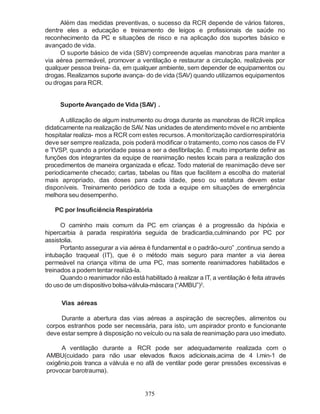 375
Além das medidas preventivas, o sucesso da RCR depende de vários fatores,
dentre eles a educação e treinamento de leigos e profissionais de saúde no
reconhecimento da PC e situações de risco e na aplicação dos suportes básico e
avançado de vida.
O suporte básico de vida (SBV) compreende aquelas manobras para manter a
via aérea permeável, promover a ventilação e restaurar a circulação, realizáveis por
qualquer pessoa treina- da, em qualquer ambiente, sem depender de equipamentos ou
drogas. Realizamos suporte avança- do de vida (SAV) quando utilizamos equipamentos
ou drogas para RCR.
SuporteAvançado de Vida (SAV) .
A utilização de algum instrumento ou droga durante as manobras de RCR implica
didaticamente na realização de SAV. Nas unidades de atendimento móvel e no ambiente
hospitalar realiza- mos a RCR com estes recursos. A monitorização cardiorrespiratória
deve ser sempre realizada, pois poderá modificar o tratamento, como nos casos de FV
e TVSP, quando a prioridade passa a ser a desfibrilação. É muito importante definir as
funções dos integrantes da equipe de reanimação nestes locais para a realização dos
procedimentos de maneira organizada e eficaz. Todo material de reanimação deve ser
periodicamente checado; cartas, tabelas ou fitas que facilitem a escolha do material
mais apropriado, das doses para cada idade, peso ou estatura devem estar
disponíveis. Treinamento periódico de toda a equipe em situações de emergência
melhora seu desempenho.
PC por Insuficiência Respiratória
O caminho mais comum da PC em crianças é a progressão da hipóxia e
hipercarbia à parada respiratória seguida de bradicardia,culminando por PC por
assistolia.
Portanto assegurar a via aérea é fundamental e o padrão-ouro” ,continua sendo a
intubação traqueal (IT), que é o método mais seguro para manter a via áerea
permeável na criança vítima de uma PC, mas somente reanimadores habilitados e
treinados a podem tentar realizá-la.
Quando o reanimador não está habilitado à realizar a IT, a ventilação é feita através
do uso de umdispositivo bolsa-válvula-máscara (“AMBU”)2
.
Vias aéreas
Durante a abertura das vias aéreas a aspiração de secreções, alimentos ou
corpos estranhos pode ser necessária, para isto, um aspirador pronto e funcionante
deve estar sempre à disposição no veículo ou na sala de reanimação para uso imediato.
A ventilação durante a RCR pode ser adequadamente realizada com o
AMBU(cuidado para não usar elevados fluxos adicionais,acima de 4 l.min-1 de
oxigênio,pois tranca a válvula e no afã de ventilar pode gerar pressões excessivas e
provocar barotrauma).
 