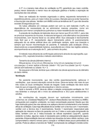 376
2
2
A IT é a maneira mais eficaz de ventilação na PC; garantindo seu maior contrôle,
produz menor distensão e menor risco de aspiração gástrica e facilita a aspiração de
secreções das vias aéreas.
Deve ser realizada de maneira organizada e calma, requerendo treinamento e
experiência prévios, para um maior índice de sucesso. Atenção para se evitar hipoxemia
e trauma das vias aéreas. Ventilar comAMBU entre as tentativas de IT, que não deverão
exceder 20 segundos por vez.
Os tubos utilizados em crianças podem ser com ou sem balonete (“cuff”), na
dependência da necessidade de se administrar maiores pressões, como em
situações com menor complacência pulmonar ou maior resistência devias aéreas.
A pressão de insuflação do balonete deve ser menor que 20 cm.H2O-1, para não
se provocar isquemia da mucosa. A máscara laríngea é uma alternativa nos pacientes
inconscientes, com trauma facial ou via aérea difícil. Sua colocação é tecnicamente
mais fácil que a IT, necessitando algum treinamento prévio. O posicionamento
adequado da via aérea artificial deve ser confirmado sempre, após sua inserção e
sempre que houver movimentação do paciente. É realizado pela avaliação clínica,
observando-se a expansibilidade torácica, auscultando-se o tórax nas regiões axilares,
acompanhando-se a saturação de O , pelo oxímetro de pulso.
O método mais eficiente de confirmação adicional é através da capnografia, que
detecta o CO2 expirado,há ainda o método colorimétrico.
Tamanho da cânula (diâmetro interno):
RN pré-termo: 2,5 a 3,0 cm; RN à termo: 3,0 a 3,5 cm; lactentes:3,5 a 4,0
cm;crianças > 2 anos: aplicar a fórmula: (idade + 16) / por 4 ou (idade / por 4) + 4 para
cânula sem balonete ou (idade / 4) + 3.
Se esquecer a fórmula, lembrar que o diâmetro da cânula aproxima-se do diâmetro
do dedo mínimo.
Ventilação
No paciente inconsciente, que não ventila espontaneamente, aplica-se 2
ventilações , que causem elevação visível do tórax. Deve-se tentar não mais do que
três vezes as duas ventilações iniciais de resgate. Cada ventilação não deve durar
mais do que umsegundo, para não prejudicar o retorno venoso.
Após e durante a RCR, deve-se utilizar a relação compressão:ventilação de 15:2
nos lactentes e crianças até o início da adolescência e 30:2 para adolescentes e
adultos.
As ventilações de resgate devem ser realizadas inicialmente com
,sistemas de anestesia(”Mapleson”D”: Jackson-Rees,Baraka nas menores) ou AMBU,
enriquecida com oxigênio umidecido, na maior concentração possível. Desde que não
haja obstrução grave das vias aéreas e se aplique a técnica corretamente é uma maneira
eficazdeventilação.Casohajadificuldadedeseventilar com a técnica com 1 reanimador,
ventilar com a técnica dos 2 reanimadores, ficando 1 reanimador responsável pela
aplicação da máscara na face do paciente com as 2 mãos e outro pela compressão da
bolsa, também com as 2 mãos.Aoclusão da válvula expiratória (“pop-off”), quando
existente na bolsa, algumas vezes é necessária para ventilar-se adequadamente alguns
pacientes.Ahiperventilação deve ser evitada nas situações de baixo débito cardíaco, pois
comprometerá o retorno venoso para o coração e ventilará áreas pouco perfundidas do
pulmão. Pode-se utilizar a manobra de “Sellick” (compressão da cartilagemcricóidecontra
 