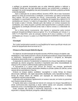 377
o esôfago) no paciente inconsciente para se evitar distensão gástrica e melhorar a
ventilação. Desde que não haja distensão gástrica, que comprometa a ventilação, a
passagem de sonda nasogástrica não será necessária no momento, podendo aumentar
o riscodeaspiração.
Após a obtenção de via aérea artificial, durante a RCR, não é mais necessário
aplicar-se ciclos de compressão e ventilação; o reanimador, que aplica compressão
deve realizar 100 com- pressões por minuto, continuamente, sem pausas para
ventilação e o reanimador que aplica as ventilações de resgate deve aplicar 8 a 10
ventilações por minuto (1 a cada 6 a 8 segundos). Os reanimadores devem trocar
de função a cada 2 minutos. Atenção para não realizar um número excessivo de
ventilações, pois nesta situação o pulmão está hipoperfundido e a pressão positiva
empregada na ventilação diminuirá ainda mais o retorno venoso e a efetividade da
RCR.
Se a vítima estiver inconsciente, não respirar e apresentar pulso central
palpável (freqüência>60bpm) deve-se aplicar 10 a 12 ventilações por minuto (1 a
cada 5 a 6 segundos) para as crianças maiores de 8 anos e adultos e 12 a 20
ventilações por minuto (1 a cada 3 a 5 segundos) para os lactentes e crianças até 8
anos.
Circulação
Se o pulso central estiver ausente ou sua freqüência for menor que 60 por minuto com
sinais de hipoperfusão deve-se iniciar as CT.
6
Choque ou Reanimação Volêmica Aguda
Os objetivos da administração de líquidos durante a RCR do choque circulatório são:
restabelecer o mais rápido possível o volume circulante provocada por choque hipovolemico
ou distributivo. Assegurando a capacidade de oxigênio e corrigindo as alterações
metabólicas decorrentes da queda de volume.
A expansão da volemia é fundamental no tratamento do choque hipovolêmico.A rápida
restituição do volume sanguíneo circulante é importante para evitar irreversibilidade do
choque ou PC e reduzir a deteriorização orgânica pós-choque.
A hipovolemia é a causa mais comum de choque nas crianças, geralmente
resultante de diarréia,vômitos,cetoacidose diabética ou perdas súbitas da volemia; outras
causas são as queimaduras e trauma.
Embora os choque séptico, anafilático, neurogênico e outros formas do choque
denominado distributivo, não sejam tipicamente classificados como hipovolêmico.Todas a s
formas de choque devem ser tratados com reposição de volume,embora o choque
cardiogênico requeira outras terapias.
Logo devemos estabelecer ràpidamente um acesso vascular, em todos os pacientes
que mostremsinais dechoque.
O líquido ideal para a expansão do volume em crianças no choque hipovolêmico é
ainda controverso.esta expansão é ainda melhor obtida com soluções cristalóides
isotônicos,como o soro fisiológico(SF) ou Ringer lactato(RL).
Estas soluções são baratas e facilmente disponíveis e não dão reações. Elas
expandem o espaço intersticial ,corrigindo o déficite de sódio.
 
