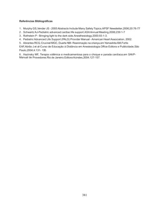 381
Referências Bibliográficas
1 . Murphy GS,Vender JS - 2005 Abstracts Include Many Safety Topics.APSF Newsletter,2006;20:76-77
2 . Schwartz AJ-Pediatric advanced cardiac life support.ASAAnnual Meeting,2006;239:1-7
3 . Rothstein P - Bringing light to the dark side.Anesthesiology.2000;93:1-3.
4 . Pediatric Advanced Life Support (PALS) Provider Manual - American Heart Association, 2002.
5 . Abrantes RCG, Cruvinel MGC, Duarte NM- Reanimação na criança,em YamashitaAM,Fortis
EAF,Abrão J et al-Curso de Educação à Distância em Anestesiologia.Office Editora e Publicidade,São
Paulo,2004;4:131- 135.
6 . Hazinsky MF, Terapia volêmica e medicamentosa para o choque e parada cardíaca,em SAVP-
Manual de Provedores.Rio de Janeiro.EditoraAcindes,2004;127-157.
 