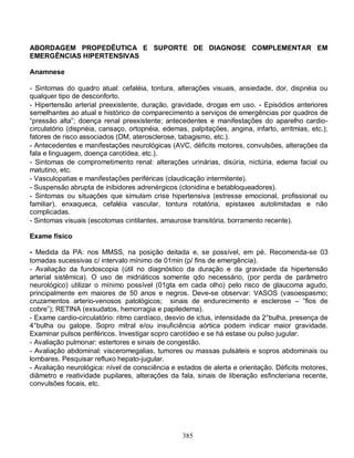 385
ABORDAGEM PROPEDÊUTICA E SUPORTE DE DIAGNOSE COMPLEMENTAR EM
EMERGÊNCIAS HIPERTENSIVAS
Anamnese
- Sintomas do quadro atual: cefaléia, tontura, alterações visuais, ansiedade, dor, dispnéia ou
qualquer tipo de desconforto.
- Hipertensão arterial preexistente, duração, gravidade, drogas em uso. - Episódios anteriores
semelhantes ao atual e histórico de comparecimento a serviços de emergências por quadros de
“pressão alta”; doença renal preexistente; antecedentes e manifestações do aparelho cardio-
circulatório (dispnéia, cansaço, ortopnéia, edemas, palpitações, angina, infarto, arritmias, etc.);
fatores de risco associados (DM, aterosclerose, tabagismo, etc.).
- Antecedentes e manifestações neurológicas (AVC, déficits motores, convulsões, alterações da
fala e linguagem, doença carotídea, etc.).
- Sintomas de comprometimento renal: alterações urinárias, disúria, nictúria, edema facial ou
matutino, etc.
- Vasculopatias e manifestações periféricas (claudicação intermitente).
- Suspensão abrupta de inibidores adrenérgicos (clonidina e betabloqueadores).
- Sintomas ou situações que simulam crise hipertensiva (estresse emocional, profissional ou
familiar), enxaqueca, cefaléia vascular, tontura rotatória, epistaxes autolimitadas e não
complicadas.
- Sintomas visuais (escotomas cintilantes, amaurose transitória, borramento recente).
Exame físico
- Medida da PA: nos MMSS, na posição deitada e, se possível, em pé. Recomenda-se 03
tomadas sucessivas c/ intervalo mínimo de 01min (p/ fins de emergência).
- Avaliação da fundoscopia (útil no diagnóstico da duração e da gravidade da hipertensão
arterial sistêmica). O uso de midriáticos somente qdo necessário, (por perda de parâmetro
neurológico) utilizar o mínimo possível (01gta em cada olho) pelo risco de glaucoma agudo,
principalmente em maiores de 50 anos e negros. Deve-se observar: VASOS (vasoespasmo;
cruzamentos arterio-venosos patológicos; sinais de endurecimento e esclerose – “fios de
cobre”); RETINA (exsudatos, hemorragia e papiledema).
- Exame cardio-circulatório: ritmo cardíaco, desvio de ictus, intensidade da 2°bulha, presença de
4°bulha ou galope. Sopro mitral e/ou insuficiência aórtica podem indicar maior gravidade.
Examinar pulsos periféricos. Investigar sopro carotídeo e se há estase ou pulso jugular.
- Avaliação pulmonar: estertores e sinais de congestão.
- Avaliação abdominal: visceromegalias, tumores ou massas pulsáteis e sopros abdominais ou
lombares. Pesquisar refluxo hepato-jugular.
- Avaliação neurológica: nível de consciência e estados de alerta e orientação. Déficits motores,
diâmetro e reatividade pupilares, alterações da fala, sinais de liberação esfincteriana recente,
convulsões focais, etc.
 