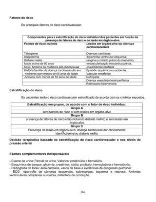 386
Fatores de risco
Os principais fatores de risco cardiovascular.
Estratificação do risco
Os pacientes terão o risco cardiovascular estratificado de acordo com os critérios expostos.
Estratificação em grupos, de acordo com o fator de risco individual.
Grupo A
sem fatores de risco e sem lesões em órgãos-alvo
Grupo B
presença de fatores de risco (não incluindo diabete melito) e sem lesão em
órgão-alvo
Grupo C
Presença de lesão em órgãos-alvo, doença cardiovascular clinicamente
identificável e/ou diabete melito
Decisão terapêutica baseada na estratificação do risco cardiovascular e nos níveis de
pressão arterial
Exames complementares indispensáveis
- Exame de urina: Parcial de urina. Valorizar proteinúria e hematúria.
- Bioquímica de sangue: glicemia, creatinina, sódio, potássio, hemoglobina e hematócrito.
- Radiografia de tórax: área cardíaca, vasos da base e evidências de congestão pulmonar.
- ECG: hipertrofia de câmaras esquerdas, sobrecargas, isquemia e necrose. Arritmias
ventriculares complexas ou outras, distúrbios de condução.
Componentes para a estratificação do risco individual dos pacientes em função da
presença de fatores de risco e de lesão em órgãos-alvo.
Fatores de risco maiores Lesões em órgãos-alvo ou doenças
cardiovasculares
Tabagismo Doenças cardíacas:
Dislipidemia -hipertrofia ventricular esquerda;
Diabete melito -angina ou infarto prévio do miocárdio;
Idade acima de 60 anos -revascularização miocárdica prévia;
Sexo: homens ou mulheres pós-menopausa -insuficiência cardíaca
História familiar de doença cardiovascular em: Episódio isquêmico ou acidente
-mulheres com menos de 65 anos de idade Vascular encefálico
-homens com menos de 55 anos de idade Nefropatia
Doença vascular|arterial periférica
Retinopatia hipertensiva
 
