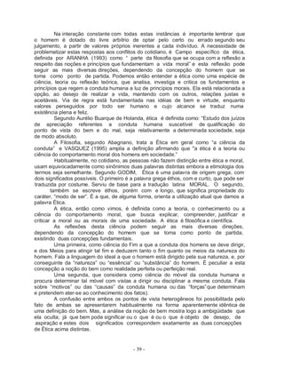 - 39 -
Na interação constante com todas estas instâncias é importante lembrar que
o homem é dotado do livre arbítrio de optar pelo certo ou errado segundo seu
julgamento, a partir de valores próprios inerentes a cada indivíduo. A necessidade de
problematizar estas respostas aos conflitos do cotidiano, é Campo específico da ética,
definida por ARANHA (1993) como “ parte da filosofia que se ocupa com a reflexão a
respeito das noções e princípios que fundamentam a vida moral” e esta reflexão pode
seguir as mais diversas direções, dependendo da concepção do homem que se
toma como ponto de partida. Podemos então entender a ética como uma espécie de
ciência, teoria ou reflexão teórica, que analisa, investiga e critica os fundamentos e
princípios que regem a conduta humana a luz de princípios morais. Ela está relacionada a
opção, ao desejo de realizar a vida, mantendo com os outros, relações justas e
aceitáveis. Via de regra está fundamentada nas idéias de bem e virtude, enquanto
valores perseguidos por todo ser humano e cujo alcance se traduz numa
existência plena e feliz.
Segundo Aurélio Buarque de Holanda, ética é definida como: “Estudo dos juízos
de apreciação referentes a conduta humana suscetível de qualificação do
ponto de vista do bem e do mal, seja relativamente a determinada sociedade, seja
de modo absoluto.
A Filosofia, segundo Abagnano, trata a Ética em geral como “a ciência da
conduta” e VASQUEZ (1995) amplia a definição afirmando que "a ética é a teoria ou
ciência do comportamento moral dos homens em sociedade.”
Habitualmente, no cotidiano, as pessoas não fazem distinção entre ética e moral,
usam equivocadamente como sinônimos duas palavras distintas embora a etimologia dos
termos seja semelhante. Segundo GODIM, Ética é uma palavra de origem grega, com
dois significados possíveis. O primeiro é a palavra grega éthos, com e curto, que pode ser
traduzida por costume. Serviu de base para a tradução latina MORAL. O segundo,
também se escreve éthos, porém com e longo, que significa propriedade do
caráter, “modo de ser”. É a que, de alguma forma, orienta a utilização atual que damos a
palavra Ética.
A ética, então como vimos, é definida como a teoria, o conhecimento ou a
ciência do comportamento moral, que busca explicar, compreender, justificar e
criticar a moral ou as morais de uma sociedade. A ética é filosófica e científica.
As reflexões desta ciência podem seguir as mais diversas direções,
dependendo da concepção do homem que se toma como ponto de partida,
existindo duas concepções fundamentais.
Uma primeira, como ciência do Fim a que a conduta dos homens se deve dirigir,
e dos Meios para atingir tal fim e deduzem tanto o fim quanto os meios da natureza do
homem. Fala a linguagem do ideal a que o homem está dirigido pela sua natureza, e, por
conseguinte da “natureza” ou “essência” ou “substância” do homem. É peculiar a esta
concepção a noção do bem como realidade perfeita ou perfeição real.
Uma segunda, que considera como ciência do móvel da conduta humana e
procura determinar tal móvel com vistas a dirigir ou disciplinar a mesma conduta. Fala
sobre “motivos” ou das “causas” da conduta humana ou das “forças”que determinam
e pretendem ater-se ao conhecimento dos fatos).
A confusão entre ambos os pontos de vista heterogêneos foi possibilitada pelo
fato de ambas se apresentarem habitualmente na forma aparentemente idêntica de
uma definição do bem. Mas, a análise da noção de bem mostra logo a ambigüidade que
ela oculta; já que bem pode significar ou o que é ou o que é objeto de desejo, de
aspiração e estes dois significados correspondem exatamente as duas concepções
de Ética acima distintas.
 