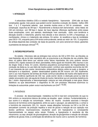 389
Crises Hiperglicêmicas agudas no DIABETES MELLITUS
1. INTRODUÇÃO
A cetoacidose diabética (CAD) e o estado hiperglicêmico hiperosmolar (EHH) são as duas
complicações agudas mais graves que podem ocorrer durante a evolução do diabetes mellitus (DM)
tipos 1 e 2. É importante salientar que durante muitos anos a CAD foi considerada uma
complicação específica do DM tipo 1. Recentemente a literatura tem demonstrado vários relatos de
CAD em indivíduos com DM tipo 2. Apesar de haver algumas diferenças significantes entre essas
duas complicações, como, por exemplo, desidratação mais acentuada, sódio com tendência a
elevação durante o tratamento, glicemia mais elevada e leve cetonúria no EHH, a fisiopatologia, as
manifestações clínicas e o tratamento são similares. Em centros de excelência a taxa de mortalidade
para CAD é < 5%, enquanto para o EHH ainda continua elevada, sendo ao redor de 15%. O prognóstico
de ambas depende das condições de base do paciente, com piora sensível em idosos, gestantes
e portadores de doenças crônicas(1-9).
2. FATORES PRECIPITANTES
Os estados infecciosos são as etiologias mais comuns de CAD e EHH. Entre as infecções, as
mais freqüentes são as do trato respiratório alto, as pneumonias e as infecções de vias urinárias. Além
disso, na prática diária temos que valorizar outros fatores importantes, tais como acidente vascular
cerebral (AVC), ingesta excessiva de álcool, pancreatites, infarto agudo do miocárdio (IAM), traumas e uso
de drogas lícitas e ilícitas. Em jovens, distúrbios psiquiátricos acompanhados de irregularidades na
condução da dieta ou no uso diário de insulina podem contribuir para episódios recorrentes de CAD.
O uso crescente de com- postos denominados antipsicóticos atípicos, entre os quais a clozapina, a
olanzapina e a risperidona, podem desencadear quadros de DM, inclusive com CAD. Atualmente,
com o uso mais freqüente de bombas de infusão contínua subcutânea de insulina ultra-rápida tem-se
observado incidência significante de CAD. Isso pode ocorrer devido à obstrução parcial ou total do
cateter provocando redu- ção aguda de infusão de insulina. Vale lembrar que em pacientes diabéticos do
tipo 1 recém- diagnosticados a descompensação costuma ser mais prolongada e mais grave. Idosos
diabéticos ou que desconhecem o diagnóstico de DM, com processos infecciosos subclínicos ou
limitações do autocontrole podem evoluir mais facilmente com EHH(1, 10-20).
3. PATOGÊNESE
O processo de descompensação metabólica na CAD é mais bem compreendido do que no
EHH, embora os mecanismos básicos de ambas as situações sejam similares. Fundamentalmente, o
que ocorre é a redução na concentração efetiva de insulina circulante associada à liberação
excessiva de hormônios contra-reguladores, entre os quais o glucagon, as catecolaminas, o cortisol e
o hormônio de crescimento (GH). Em resumo, essas alterações hormonais na CAD e no EHH de
sencadeiam aumento da produção hepática e renal de glicose e redução de sua captação nos
tecidos periféricos insulinossensíveis, resultando assim em hiperglicemia e conseqüente
hiperosmolalidade no espaço extra- celular. Portanto, a hiperglicemia é resultante de três
mecanismos, ou seja: ativação da gliconeogênese, ativação da glicogenólise e redução da utilização
periférica de glicose. Ainda, a combinação de deficiência de insulina com o aumento de hormônios
 