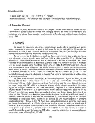 391
3
Cálculos bioquímicos:
 para ânion gap: [Na+ - (Cl- + HCO- )] = 7-9mEq/l;
 osmolalidade total: 2 x [Na+ (mEq/l)] + glico- se (mg/dl)/18 + uréia (mg/dl)/6 = 285mOsm/ kgH2O.
4.3. Diagnóstico diferencial
Cetose de jejum, cetoacidose alcoólica, acidose pelo uso de medicamentos como salicilatos
e metformina e outras causas de acidose com ânion gap elevado, tais como na acidose láctica e na
insuficiência renal crônica. Essas situações são facilmente confirmadas pela história clínica e pela glicose
sérica(1, 24).
5. TRATAMENTO
As metas do tratamento das crises hiperglicêmicas agudas são: a) cuidados com as vias
aéreas superiores e, em casos de vômitos, indicação de sonda nasogástrica; b) correção da
desidratação; c) correção dos distúrbios eletrolíticos e ácido-básicos; d) redução da hiperglicemia e da
osmolalidade; e) identificação e tratamento do fator precipitante.
Para a correção da desidratação, na ausência de comprometimento das funções cardíaca e
renal deve ser indicada solução salina isotônica (NaCl a 0,9%), em média 15 a 20ml/kg/hora,
buscando-se rapidamente expansões intra e extracelular. A escolha subseqüente de fluidos
depende dos eletrólitos séricos e da diurese. Quando o sódio está normal ou elevado (> 150mEq/l)
deve- se indicar solução salina hipotônica (NaCl 0,45% em média 4 a 14ml/kg/hora). Com a função
renal normal deve-se iniciar infusão de 10 a 15mEq de KCl/hora com o objetivo de manter o potássio
sérico entre 4 e 5mEq/l. É importante comentar que esses pacientes, principalmente se evoluírem
com falência cardíaca ou renal, devem ser continuamente monitorados do ponto de vista
hemodinâmico, para prevenir a sobrecarga de líquidos. Para corrigir a hiperglicemia e a acidose inicia-
se a reposição insulínica.
Os pontos de discussão em relação à insulinoterapia (insulina regular ou análogos ultra-
rápidos) são as doses (altas versus baixas) e a vias de administração: subcutânea (SC),
intramuscular (IM) ou infusão intravenosa contínua. Atualmente o uso de baixas doses é consenso
em todos os casos de CAD e EHH, e a via de escolha é a infusão intravenosa contínua de insulina
regular ou análogos ultra-rápidos com dose média de 0,1U/kg/hora (5 a 7U/hora), embora vários
estudos desde a década de 1970 demonstrem a mesma eficácia e segurança pelas vias SC ou
IM/hora. A expectativa de queda da concentração de glicose com baixas doses de insulina é em
média de 50 a 75mg/dl/ hora. Quando a concentração de glicose na CAD atingir 250mg/dl e no EHH,
300mg/dl, pode ser iniciado o esquema de insulinização SC com insulina regular ou análogos
ultra-rápidos a cada quatro horas. Os critérios de controle da CAD incluem glicemias < 200mg/dl,
bicarbonato sérico > 18mEq/l e pH > 7,3. Assim que o paciente conseguir se alimentar iniciar o uso
de insulina basal associado a múltiplas injeções de insulina regular ou análogos ultra-rápidos. A
utilização de bicarbonato na CAD é controversa, mas a literatura considera prudente o uso em baixas
doses quando o pH estiver < 7,1 (cálculo sugerido: bicarbonato = peso corporal x 0,3 x excesso de
base/2). Em relação ao uso de fosfato na CAD, vários trabalhos prospectivos e randomizados não
conseguiram provar efeito benéfico(1, 8, 25-31).
 