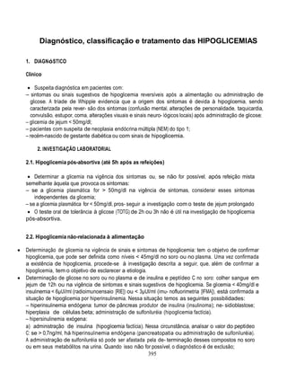 395
Diagnóstico, classificação e tratamento das HIPOGLICEMIAS
1. DIAGNóSTICO
Clínico
 Suspeita diagnóstica em pacientes com:
– sintomas ou sinais sugestivos de hipoglicemia reversíveis após a alimentação ou administração de
glicose. A tríade de Whipple evidencia que a origem dos sintomas é devida à hipoglicemia, sendo
caracterizada pela rever- são dos sintomas (confusão mental, alterações de personalidade, taquicardia,
convulsão, estupor, coma, alterações visuais e sinais neuro- lógicos locais) após administração de glicose;
– glicemia de jejum < 50mg/dl;
– pacientes com suspeita de neoplasia endócrina múltipla (NEM) do tipo 1;
– recém-nascido de gestante diabética ou com sinais de hipoglicemia.
2. INVESTIGAÇÃO LABORATORIAL
2.1. Hipoglicemia pós-absortiva (até 5h após as refeições)
 Determinar a glicemia na vigência dos sintomas ou, se não for possível, após refeição mista
semelhante àquela que provoca os sintomas:
– se a glicemia plasmática for > 50mg/dl na vigência de sintomas, considerar esses sintomas
independentes da glicemia;
– se a glicemia plasmática for < 50mg/dl, pros- seguir a investigação com o teste de jejum prolongado
 O teste oral de tolerância à glicose (TOTG) de 2h ou 3h não é útil na investigação de hipoglicemia
pós-absortiva.
2.2. Hipoglicemia não-relacionada à alimentação
 Determinação de glicemia na vigência de sinais e sintomas de hipoglicemia: tem o objetvo de confirmar
hipoglicemia, que pode ser definida como níveis < 45mg/dl no soro ou no plasma. Uma vez confirmada
a existência de hipoglicemia, procede-se à investigação descrita a seguir, que, além de confirmar a
hipoglicemia, tem o objetivo de esclarecer a etiologia.
 Determinação de glicose no soro ou no plasma e de insulina e peptídeo C no soro: colher sangue em
jejum de 12h ou na vigência de sintomas e sinais sugestivos de hipoglicemia. Se glicemia < 40mg/dl e
insulinemia < 6µUI/ml (radioimunoensaio [RIE]) ou < 3µUI/ml (imu- nofluorimetria [IFMA]), está confirmada a
situação de hipoglicemia por hiperinsulinemia. Nessa situação temos as seguintes possibilidades:
– hiperinsulinemia endógena: tumor de pâncreas produtor de insulina (insulinoma); ne- sidioblastose;
hiperplasia de células beta; administração de sulfoniluréia (hipoglicemia factícia).
– hipersinulinemia exógena:
a) administração de insulina (hipoglicemia factícia). Nessa circunstância, analisar o valor do peptídeo
C: se > 0,7ng/ml, há hiperinsulinemia endógena (pancreatopatia ou administração de sulfoniluréia).
A administração de sulfoniluréia só pode ser afastada pela de- terminação desses compostos no soro
ou em seus metabólitos na urina. Quando isso não for possível, o diagnóstico é de exclusão;
 