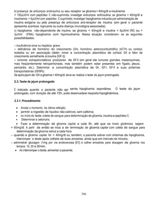 396
b) presença de anticorpos antiinsulina ou seu receptor: se glicemia < 40mg/dl e insulinemia
> 100µUI/ml com peptídeo C não-suprimido, investigar anticorpos antiinsulina; se glicemia < 40mg/dl e
insulinemia > 6µUI/ml com peptídeo C suprimido, investigar hipoglicemia induzida por administração de
insulina exógena ou pela presença de anticorpos anti-receptor de insulina (em geral o paciente
apresenta acantose nigricante ou outra doença imunológica associada);
c) hipoglicemia não-dependente de insulina: se glicemia < 40mg/dl e insulina < 6µUI/ml (RIE) ou <
3µUI/ml (IFMA), hipoglicemia com hipoinsulinemia. Nessa situação consideram- se as seguintes
possibilidades:
– insuficiência renal ou hepática grave;
– deficiência de hormônio do crescimento (GH), hormônio adrenocorticotrófico (ACTH) ou cortisol,
isolados ou em associação (deter- minar a concentração plasmática de cortisol, GH e fator de
crescimento semelhante à insulina [IGF-I]);
– tumores extrapancreáticos produtores de IGF-II (em geral são tumores grandes, mesenquimais,
mais freqüentemente retroperitoneais, mas também podem estar presentes em fígado, pleura,
pericárdio, etc.). Determinar a concentração plasmática de GH, IGF-I, IGF-II e suas proteínas
transportadoras (IGFBPs).
Se após jejum de 12h a glicemia > 40mg/dl, deve-se realizar o teste de jejum prolongado.
2.3. Teste de jejum prolongado
É indicado quando o paciente não apr senta hipoglicemia espontânea. O teste do jejum
prolongado, com duração de até 72h, pode desencadear resposta hipoglicêmica.
2.3.1. Procedimento
 Anotar o momento da última refeição;
 permitir a ingestão de líquidos não-calóricos, sem cafeína;
 no início do teste, coleta de sangue para determinação de glicemia, insulina e peptídeo C.
 Determinar a cetonúria;
 Fazer a determinação de glicemia capilar a cada 6h, até que os níveis glicêmicos sejam
< 60mg/dl. A partir de então se inicia a de- terminação de glicemia capilar com coleta de sangue para
determinação de glicemia sérica a cada hora:
– quando a glicemia capilar for < 40mg/dl ou, também, o paciente estiver com sintomas de hipoglicemia,
interromper o teste após colheita de duas amostras, ainda que em intervalo de minutos;
– administrar glucagon (1mg por via endovenosa [EV]) e colher amostras para dosagem de glicemia nos
tempos 10, 20 e 30min.
 Ao interromper o teste, alimentar o paciente.
 