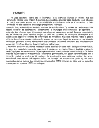 398
4. TRATAMENTO
O único tratamento efetivo para os insulinomas é sua extirpação cirúrgica. Os insulino- mas são,
geralmente, nódulos únicos (< 2cm de diâmetro), bem isolados e, algumas vezes, distribuídos pelo pâncreas.
A cirurgia pancreática é associada a alta morbidade, principalmente se o ducto pancreático for com-
prometido. Por isso é essencial a localização pré-operatória da afecção.
A remoção cirúrgica do insulinoma é curativa em mais de 80% dos casos. Os tumores na cauda do pâncreas
podem necessitar de esplenectomia concomitante e imunização antipneumocócica pré-operatória. A
exploração dos linfonodos locais é importante na avaliação da agressividade tumoral. O exame histopatológico
não se correlaciona com a natureza biológica do tumor. Dez por cento dos insulinomas são malignos e sua
caracterização depende somente da comprovação de metástases hepáticas. Algumas vezes é possível
evidenciar linfonodos acometidos localmente. Na ausência de metástases hepáticas, a ressecção dos linfonodos
envolvidos é geralmente curativa. As metástases dos tumores de células beta comumente são pouco secretoras
ou secretam hormônios diferentes dos encontrados na lesão primária.
O tratamento clínico dos insulinomas limita-se ao uso de diazóxido, que pode inibir a secreção insulínica em 50%
dos casos com resposta inversamente proporcional à elevação de pró-insulina. O uso de diazóxido na dose de
400-600mg/d pode ser extremamente útil pré- operatoriamente ou em pacientes com risco cirúrgico. Os efeitos
colaterais incluem retenção hidroeletrolítica e intolerância gastrointestinal, que podem ser minimizadas com a
introdução gradual da medicação. Os análogos da somatostatina, com efetividade variável, são, ainda,
considerados medicamentos de segunda escolha. Os análogos de somatostatina (SOM-230) com maior
especificidade para a isoforma 5 do receptor de somatostatina (SSTR5) poderiam ser úteis, uma vez que estes
tumores parecem expressar o SSTR5 em maior grau.
 