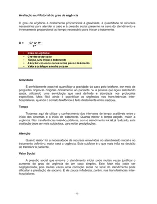 - 4 -
Avaliação multifatorial do grau de urgência
O grau de urgência é diretamente proporcional à gravidade, à quantidade de recursos
necessários para atender o caso e à pressão social presente na cena do atendimento e
inversamente proporcional ao tempo necessário para iniciar o tratamento.
U = G * A* V*
T*
• G rau de urgência
• G ravidade do caso
• Tempo para iniciar o tratamento
• Atenção: recursos necessários para o tratamento
• Valor socialque envolve o caso
Gravidade
É perfeitamente possível quantificar a gravidade do caso pelo telefone, por meio de
perguntas objetivas dirigidas diretamente ao paciente ou à pessoa que ligou solicitando
ajuda, utilizando uma semiologia que será definida e abordada nos protocolos
específicos. Mais fácil ainda é quantificar as urgências nas transferências inter-
hospitalares, quando o contato telefônico é feito diretamente entre médicos.
Tempo
Tratamos aqui de utilizar o conhecimento dos intervalos de tempo aceitáveis entre o
início dos sintomas e o início do tratamento. Quanto menor o tempo exigido, maior a
urgência. Nas transferências inter-hospitalares, com o atendimento inicial já realizado, esta
avaliação deve ser mais cuidadosa, para evitar precipitações.
Atenção
Quanto maior for a necessidade de recursos envolvidos no atendimento inicial e no
tratamento definitivo, maior será a urgência. Este subfator é o que mais influi na decisão
de transferir o paciente.
Valor Social
A pressão social que envolve o atendimento inicial pode muitas vezes justificar o
aumento do grau de urgência de um caso simples. Este fator não pode ser
negligenciado, pois muitas vezes uma comoção social no local do atendimento pode
dificultar a prestação de socorro. É de pouca influência, porém, nas transferências inter-
hospitalares.
 