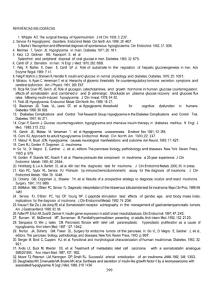 399
REFERÊNCIAS BIBLIOGRÁICAS
1. Whipple AO. The surgical therapy of hyperinsulinism. J Int Chir. 1938; 3: 237.
2. Service FJ. Hypoglycemic disorders. Endocrinol Metab Clin North Am. 1999; 28: 467.
3. Marks V. Recognition and differential diagnosis of spontaneous hypoglycaemia. Clin Endocrinol. 1992; 37: 309.
4. Merimee T, Tyson JE. Hypoglycemia in man. Diabetes. 1977; 26: 161.
5. Katz LD, Glickman MG, Rapoport S, et al.
Splanchnic and peripheral disposal of oral glucose in man. Diabetes. 1983; 32: 675.
6. Cahill GF Jr. Starvation in man. N Engl J Med. 1970; 282: 668.
7. Felig P, Marliss E, Owen E, Cahill GF Jr. Role of substrate in the regulation of hepatic gluconeogenesis in man. Adv
Enzyme Regul. 1969; 7: 41.
8. FeligP,Wahrin J, Sherwin R, Hendler R. Insulin and glucose in normal physiology and diabetes. Diabetes. 1976; 25: 1091.
9. Mitrakou A, Ryan C, Veneman T, et al. Hierarchy of glycemic thresholds for counterregulatory hormone secretion, symptoms and
cerebral dysfunction. Am J Physiol. 1991; 260: E67.
10. Rizza RA, Cryer PE, Gerich JE. Role of glucagon, catecholamines, and growth hormone in human glucose counterregulation:
effects of somatostatin and combined α- and β- adrenergic blockade on plasma glucose recovery and glucose flux
rates following insulin-induced hypoglycemia. J Clin Invest. 1978; 64: 62.
11. Field JB. Hypoglycemia. Endocrinol Metab Clin North Am. 1989; 18: 27.
12. Blackman JD, Towle VL, Lewis GF, et al. Hypoglycemic threshold for cognitive dysfunction in humans.
Diabetes. 1990; 39: 828.
13. Diabetes Complications and Control Trial Research Group. Hypoglycemia in the Diabetes Complications and Control Trial.
Diabetes. 1997; 46: 271.
14. Cryer P, Gerich J. Glucose counterregulation, hypoglycemia and intensive insulin therapy in diabetes mellitus. N Engl J
Med. 1985; 313: 232.
15. Gerich JE, Mokaw M, Veneman T, et al. Hypoglycemia unawareness. Endocr Rev. 1991; 12: 356.
16. Comi RJ. Approach to adult hypoglycemia. Endocrinol Metab Clin North Am. 1993; 22: 247.
17. Malouf R, Brust JCM. Hypoglycemia: causes, neurological manifestations and outcome. Ann Neurol. 1985; 17: 421.
18. Comi RJ, Gorden P, Doppman JL. Insulinoma.
In: Go VL, Di Magno E, Gardner J, et al., editors. The pancreas: biology, pathobiology and diseases. New York: Raven Press,
1993. p. 979.
19. Gorden P, Skarulis MC, Roach P, et al. Plasma proinsulin-like component in insulinoma: a 25-year experience. J Clin
Endocrinol Metab. 1995; 80: 2884.
20. Hirshberg B, Livi A, Bartlett DL, et al. 48h fast: the diagnostic test for insulinoma. J Clin Endocrinol Metab. 2000; 85. In press.
21. Rao PC, Taylor RL, Service FJ. Proinsulin by immunochemicoluminometric assay for the diagnosis of insulinoma. J Clin
Endocrinol Metab. 1994; 76: 1048.
22. Doherty GM, Doppman JL, Shawker TH, et al. Results of a prospective strategy to diagnose, localize and resect insulinoma.
Surgery. 1991; 110: 989.
23. McMahon MM, O’Brien PC, Service FJ. Diagnostic interpretation of the intravenous tolbutamide test for insulinoma. Mayo Clin Proc.1989; 64:
1481.
24. Service FJ, O’Brien PC, Yao OP, Young WF. C peptide stimulation test: effects of gender, age, and body mass index;
implications for the diagnosis of insulinoma. J Clin Endocrinol Metab. 1992; 74: 204.
25. KrauszY, Bar Ziu J,de Jong RB, et al. Somatostatin receptor scintography in the management of gastroenteropancreatic tumors.
Am J Gastroenterol. 1998; 93: 66.
26. Fuller PF, Erlich AR,SusilB, Zeimer H. Insulin gene expression in adult onset nesidioblastosis. Clin Endocrinol. 1997; 47: 245.
27. Burnam W, McDermott MT, Borneman M. Familial hyperinsulinism presenting in adults. Arch Intern Med. 1992; 152: 2125.
28. Sangueza O, Wei J, Isales CM. Pancreatic fibrosis with islet cell paraneoplastic hyperplastic proliferation as a cause of
hypoglycemia. Ann Intern Med. 1997; 127: 1042.
29. Norton JA, Doherty GM, Fraker DL. Surgery for endocrine tumors of the pancreas. In: Go VL, Di Magno E, Gardner J, et al.,
editors. The pancreas: biology, pathobiology and diseases. New York: Raven Press, 1993. p. 997.
30. Berger M, Bordi C, Cuppers HJ, et al. Functional and morphological characterization of human insulinomas. Diabetes. 1983; 32:
921.
31. Kvols LK, Buck M, Moertel CG, et al. Treatment of metastatic islet cell carcinoma with a somatostatin analogue
SMS201995. Ann Intern Med. 1987; 107: 162.
32. Moore TJ, Peterson LM, Harrington DP, Smith RJ. Successful arterial embolization of an insulinoma. JAMA. 1982; 248: 1353.
33. DaughadayWH, Emanuelle MA, Brooks MH,et al. Synthesis and secretion of insulin-like growth factor II by a leiomyosarcoma with
associated hypoglycemia. N Engl J Med. 1988, 319: 1434.
 