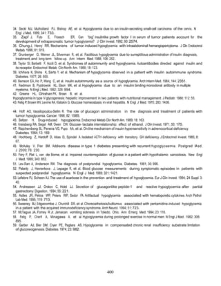 400
34. Seckl MJ, Mulholland PJ, Bishop AE, et al. Hypoglycemia due to an insulin-secreting small-cell carcinoma of the cervix. N
Engl J Med. 1999; 341: 733.
35. Zapf J, Futo E, Froesch ER. Can “big” insulinlike growth factor II in serum of tumor patients account for the
development of extrapancreatic tumor hypoglycemia? J Clin Invest. 1992; 90: 2574.
36. Chung J, Henry RR. Mechanisms of tumor induced hypoglycemia with intraabdominal hemangiopericytoma. J Clin Endocrinol
Metab. 1996; 81: 919.
37. Grunberger G, Weiner JL, Silverman R, et al. Factitious hypoglycemia due to surreptitious administration of insulin: diagnosis,
treatment, and long-term follow-up. Ann Intern Med. 1988; 108: 252..
38. Taylor SI, Barbetti F, Accili D, et al. Syndromes of autoimmunity and hypoglycemia. Autoantibodies directed against insulin and
its receptor. Endocrinol Metab Clin North Am. 1989; 18: 123.
39. Ichihara K, Shima K, Sarto Y, et al. Mechanism of hypoglycemia observed in a patient with insulin autoimmune syndrome.
Diabetes. 1977; 26: 500.
40. Benson EA, Ho P, Wang C, et al. Insulin autoimmunity as a source of hypoglycemia. Arch Intern Med. 1984; 144: 2351.
41. Redmon B, Pyzdrowski KL, Elson MK, et al. Hypoglycemia due to an insulin binding monoclonal antibody in multiple
myeloma. N Engl J Med. 1992; 326: 994.
42. Greene HL, Ghishan FK, Brown B, et al.
Hypoglycemia in type IV glycogenesis: hepatic improvement in two patients with nutritional management. J Pediatr. 1988; 112: 55.
43. Felig P, Brown WV, Levine RA, Klatskin G. Glucose homeostasis in viral hepatitis. N Engl J Med. 1970; 283: 1436.
44. Hoff AO, Vassilopoulou-Sellin R. The role of glucagon administration in the diagnosis and treatment of patients with
tumor hypoglycemia. Cancer. 1998; 82: 1585.
45. Seltzer H. Drug-induced hypoglycemia. Endocrinol Metab Clin North Am. 1989; 18: 163.
46. Kreisberg RA, Siegel AM, Owen CW. Glucose- lactate interrelationship: effect of ethanol. J Clin Invest. 1971; 50: 175.
47. Wajchenberg BL, Pereira VG, Pupo AA, et al. On the mechanism of insulin hypersensitivity in adrenocortical deficiency.
Diabetes. 1964; 13: 169.
48. Hochberg Z, Hardoff D, Atias D, Spindel A. Isolated ACTH deficiency with transitory GH deficiency. J Endocrinol Invest. 1985; 8:
67.
49. McAulay V, Frier BM. Addison’s disease in type 1 diabetes presenting with recurrent hypoglycaemia. Postgrad Med.
J 2000; 76: 230.
50. Féry F, Plat L, van de Borne, et al. Impaired counterregulation of glucose in a patient with hypothalamic sarcoidosis. New Engl
J Med. 1999; 340: 852.
51. Lev-Ran A, Anderson RW. The diagnosis of postprandial hypoglycemia. Diabetes. 1981; 30: 996.
52. Palardy J, Havrankova J, Lepage R, et al. Blood glucose measurements during symptomatic episodes in patients with
suspected postprandial hypoglycemia. N Engl J Med. 1989; 321: 1421.
53. Lefebre PJ, Scheen AJ. The use of acarbose in the prevention and treatment of hypoglycemia. Eur J Clin Invest. 1994; 24 Suppl 3:
40.
54. Andreasen JJ, Orskov C, Holet JJ. Secretion of glucagonlike peptide-1 and reactive hypoglycemia after partial
gastrectomy. Digestion. 1994; 55: 221.
55. Astles JR, Petros WP, Peters WP, Sedor FA. Artifactual hypoglycemia associated with hematopoietic cytokines. Arch Pathol
Lab Med. 1995; 119: 713.
56. Sweeney BJ, Edgecombe J, Churchill DR, et al. Choreoathetosis/bullismus associated with pentamidine-induced hypoglycemia
in a patient with the acquired immunodeficiency syndrome. Arch Neurol. 1994; 51: 723.
57. McTague JA, Forney R Jr. Jamaican vomiting sickness in Toledo, Ohio. Ann Emerg Med. 1994; 23: 116.
58. Felig P, Cherif A, Minagawa A, et al. Hypoglycemia during prolonged exercise in normal men. N Engl J Med. 1982; 306:
895.
59. Garber AJ, Bier DM, Cryer PE, Pagliara AS. Hypoglycemia in compensated chronic renal insufficiency: substrate limitation
of gluconeogenesis. Diabetes. 1974; 23: 982.
 