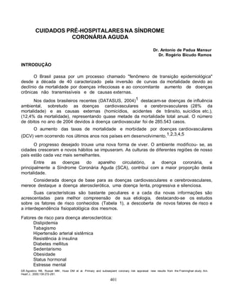401
CUIDADOS PRÉ-HOSPITALARES NA SÍNDROME
CORONÁRIA AGUDA
Dr. Antonio de Padua Mansur
Dr. Rogério Bicudo Ramos
INTRODUÇÃO
O Brasil passa por um processo chamado "fenômeno de transição epidemiológica"
desde a década de 40 caracterizado pela inversão de curvas da mortalidade devido ao
declínio da mortalidade por doenças infecciosas e ao concomitante aumento de doenças
crônicas não transmissíveis e de causas externas.
Nos dados brasileiros recentes (DATASUS, 2004)1 destacam-se doenças de influência
ambiental, sobretudo as doenças cardiovasculares e cerebrovasculares (28% da
mortalidade) e as causas externas (homicídios, acidentes de trânsito, suicídios etc.),
(12,4% da mortalidade), representando quase metade da mortalidade total anual. O número
de óbitos no ano de 2004 devidos à doença cardiovascular foi de 285.543 casos.
O aumento das taxas de mortalidade e morbidade por doenças cardiovasculares
(DCV) vem ocorrendo nos últimos anos nos países em desenvolvimento.1,2,3,4,5
O progresso desejado trouxe uma nova forma de viver. O ambiente modificou- se, as
cidades cresceram e novos hábitos se impuseram. As culturas de diferentes regiões de nosso
país estão cada vez mais semelhantes.
Entre as doenças do aparelho circulatório, a doença coronária, e
principalmente a Síndrome Coronária Aguda (SCA), contribui com a maior proporção desta
mortalidade.
Considerada doença de base para as doenças cardiovasculares e cerebrovasculares,
merece destaque a doença aterosclerótica, uma doença lenta, progressiva e silenciosa.
Suas características são bastante peculiares e a cada dia novas informações são
acrescentadas para melhor compreensão de sua etiologia, destacando-se os estudos
sobre os fatores de risco conhecidos (Tabela 1), a descoberta de novos fatores de risco e
a interdependência fisiopatológica dos mesmos.
Fatores de risco para doença aterosclerótica:
Dislipidemia
Tabagismo
Hipertensão arterial sistêmica
Resistência à insulina
Diabetes mellitus
Sedentarismo
Obesidade
Status hormonal
Estresse mental
DÂ´Agostino RB, Russel MW, Huse DM et al. Primary and subseqüent coronary risk appraisal: new results from the Framinghan study. Am.
Heart J., 2000;139:272-281.
 