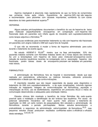 408
Aspirina mastigável é absorvida mais rapidamente do que na forma de comprimidos
nas primeiras horas após infarto. Supositórios de aspirina (325 mg) são seguros
e recomendados para pacientes com náuseas importantes, vomitando ou com outras
desordens do trato gastrointestinal superior.6
HEPARINA
Alguns estudos pré-hospitalares documentam o benefício do uso da heparina de baixo
peso molecular (especificamente enoxaparina) em comparação com heparina não
fracionada dada em pacientes com infarto agudo do miocárdio sem supradesnivelamento
como terapia adjuntiva a fibrinólise.14
Há poucas evidências para recomendar tratamento ou não com heparina não fracionada
em pacientes com angina instável e IAM sem supra fora do hospital.
O que não se recomenda é mudar a forma de heparina administrada para outra
durante o tratamento do evento agudo.
No estudo ASSENT-3 PLUS3 mostra que na fase pré-hospitalar, 53% dos
pacientes tratados somente com fibrinólise tratados dentro de 2 horas depois dos sintomas.
Ao unir a tenecteplase com heparina de baixo peso molecular (enoxaparina) ocorre
redução de eventos isquêmicos recentes na comparação com a associação heparina não
fracionada, porém baixas doses de enoxaparina precisam ser testadas em pacientes
mais idosos.
FIBRINOLÍTICO
A administração de fibrinolíticos fora do hospital é recomendada desde que seja
realizada por paramédicos, enfermeiros ou médicos treinados, utilizando protocolos
estabelecidos e desde que não haja contra-indicações.
É importante ressaltar que isto requer capacidade da equipe para diagnóstico e
tratamento do IAM com supradesnivelamento e de suas complicações, incluindo rigorosa
indicação do tratamento, listagem de contra-indicações de fibrinolíticos, aquisição e
interpretação de ECG, uso de desfibriladores, experiência em protocolos ACLS e meios de
comunicação desenvolvidos e adequados para orientação médica.
Estudos clínicos têm mostrado o benefício de iniciar fibrinólise tão cedo quanto
possível após a instalação e identificação da dor torácica tipo isquêmica. Por causa do
potencial salvamento miocárdico ser maior quanto mais precoce o tratamento de
reperfusão no IAM, um certo número de pesquisadores têm estudado a administração de
fibrinolíticos durante o período pré-hospitalar. Muitos estudos demonstraram a
praticabilidade e segurança da administração extra-hospitalar de fibrinolíticos,15,3 mas
pequenos estudos iniciais produziram resultados conflitantes sobre a eficiência e eficácia
desta estratégia. 3,4,5,6,7,8
 