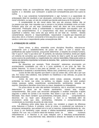 - 41 -
assumamos todas as conseqüências delas, porque somos responsáveis por nossas
opções e a decisões que conduzem a ações com conseqüências para nós e para os
outros.
Se o que caracteriza fundamentalmente o agir humano é a capacidade de
antecipação ideal do resultado a ser alcançado, concluímos que é isso que torna o ato
moral voluntário, ou seja, um ato de vontade que decide pela busca do fim proposto.
A complexidade do ato moral etano fato que ele provoca efeitos não só
na pessoa que age, mas naqueles que a cercam e na própria sociedade como um todo.
Portanto para que um ato seja considerado moral ele deve ser livre, consciente,
intencional. Pressupõe ainda a solidariedade e reciprocidade com aqueles com os
quais nos comprometemos. E o compromisso não deve ser entendido como algo
superficial e exterior, mas como ato que deriva do ser total do homem. Destas
características decorre a responsabilidade, responsável é aquele que responde por
seus atos, isto é, o homem, consciente e livre assume a autoria de seu ato reconhe-
cendo-o como seu e respondendo pelas conseqüências dele.
3. ATRIBUIÇÃO DE JUÍZOS
Como vimos, a ética, entendida como disciplina filosófica, relaciona-se
diretamente com o estabelecimento de juízos de valor, e com o estudo das
justificativas das ações humanas, procurando determinar, a respeito da conduta humana,
não "o que é", mas "o que deve ser". É portanto, de natureza normativa, tendo por objeto
um sistema de conceitos que constituem uma teoria do ideal a partir da qual emitimos
juízos acerca da positividade ou negatividade dos valores transmitidos. Estes juízos sobre os
valores são elementos importantes na tomada de decisões. Não podemos tomá-las baseando-se
apenas em fatos.
Se dissermos por exemplo, “Está chovendo”, estaremos enunciando um
acontecimento constatado por nós e o juízo proferido é um juízo de fato. Se,
porém falarmos, “A chuva é boa para as plantas”, ou “a chuva é bela”, estaremos
interpretando e avaliando o acontecimento. Nesse caso, proferimos um juízo de valor.
Juízos de fato são aqueles que dizem o que as coisas são, como são e por que
são. Em nossa vida cotidiana, mas também na metafísica e nas ciências, os juízos de
fato estão presentes.
Juízos de valor são avaliações sobre coisas, pessoas, situações, são
proferidos na moral, nas artes, na política, na religião. Juízos de valor avaliam
coisas, pessoas, ações, experiências, acontecimentos, sentimentos, estados de
espírito, intenções e decisões como bons ou maus, desejáveis ou indesejáveis.
Os juízos éticos de valor são também normativos, isto é, enunciam normas que
determinam o dever ser de nossos sentimentos, nossos atos, nossos
comportamentos. São juízos que enunciam obrigações e avaliam intenções e ações
segundo o critério do correto e do incorreto. Nos dizem o que são o bem, o mal, a
felicidade. Nos dizem também que sentimentos, intenções, atos e comportamentos
devemos ter ou fazer para alcançarmos o bem e a felicidade, além de
enunciarem ainda que atos, sentimentos, intenções e comportamentos são
condenáveis ou incorretos do ponto de vista moral.
A diferença entre estes tipos de juízo, nos remetem a origem da diferença
entre Natureza e Cultura. A primeira, como já vimos, é constituída por estruturas e
processos necessários, que existem em si e por si mesmos, independentemente de nós;
a chuva é um fenômeno cujas causas e efeitos necessários podemos constatar e
explicar. Por sua vez, a Cultura nasce de maneira como os seres humanos
interpretam-se a si mesmos e as suas relações com a Natureza, acrescentando-
lhes sentidos novos,intervindo nela, alterando-a através do trabalho e da técnica,
 