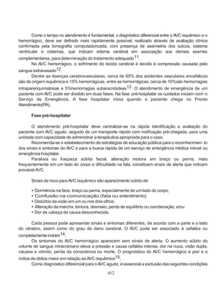 412
Como o tempo no atendimento é fundamental, o diagnóstico diferencial entre o AVC isquêmico e o
hemorrágico, deve ser definido mais rapidamente possível, realizado através de avaliação clínica
confirmada pela tomografia computadorizada, com presença de assimetria dos sulcos, sistema
ventricular e cisternas, que indicam edema cerebral em associação aos demais exames
complementares, para determinação do tratamento adequado11.
No AVC hemorrágico, o sofrimento do tecido cerebral é devido à compressão causada pelo
sangue extravasado12.
Dentre as doenças cerebrovasculares, cerca de 85% dos acidentes vasculares encefálicos
são de origem isquêmica e 15% hemorrágicas, entre as hemorrágicas, cerca de 10%são hemorragias
intraparenquimatosas e 5%hemorragias subaracnóideas13. O atendimento de emergência de um
paciente com AVC pode ser dividido em duas fases. Na fase pré-hospitalar os cuidados iniciam com o
Serviço de Emergência. A fase hospitalar inicia quando o paciente chega no Pronto
Atendimento(PA).
Fase pré-hospitalar
O atendimento pré-hospitalar deve centralizar-se na rápida identificação e avaliação do
paciente com AVC agudo, seguido de um transporte rápido com notificação pré-chegada, para uma
unidade com capacidade de administrar a terapêutica apropriada para o caso.
Recomenda-se o estabelecimento de estratégias de educação pública para o reconhecimen- to
dos sinais e sintomas do AVC e para a busca rápida de um serviço de emergência médica móvel ou
emergência hospitalar.
Paralisia ou fraqueza súbita facial, alteração motora em braço ou perna, mais
frequentemente em um lado do corpo e dificuldade na fala, constituem sinais de alerta que indicam
provável AVC.
Sinais de risco paraAVC isquêmico são aparecimento súbito de:
• Dormência na face, braço ou perna, especialmente de um lado do corpo;
• Confusão na comunicação (fala ou entendimento);
• Distúrbio da visão emum ou nos dois olhos;
• Alteração da marcha, tontura, desmaio, perda de equilíbrio ou coordenação; e/ou
• Dor de cabeça de causa desconhecida.
Cada pessoa pode apresentar sinais e sintomas diferentes, de acordo com a parte e o lado
do cérebro, assim como do grau de dano cerebral. O AVC pode ser associado à cefaléia ou
completamenteindolor14.
Os sintomas do AVC hemorrágico aparecem sem sinais de alerta. O aumento súbito do
volume de sangue intracraniano eleva a pressão e causa cefaléia intensa, dor na nuca, visão dupla,
náusea e vômito, perda da consciência ou morte. O prognóstico do AVC hemorrágico é pior e o
índice de óbitos maior em relação aoAVC isquêmico15.
Como diagnóstico diferencial para oAVC agudo, é essencial a exclusão das seguintes condições
 