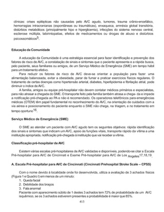 413
clínicas: crises epilépticas não causadas pelo AVC agudo, tumores, trauma crânio-encefálico,
hemorragias intracranianas (espontâneas ou traumáticas), enxaqueca, amnésia global transitória,
distúrbios metabólicos (principalmente hipo e hiperglicemia), infecções do sistema nervoso central,
esclerose múltipla, labirintopatias, efeitos de medicamentos ou drogas de abuso e distúrbios
psicossomáticos5.
Educação da Comunidade
A educação da Comunidade é uma estratégia essencial para fazer identificação e prevenção dos
fatores de risco de AVC, a constatação de sinais e sintomas que o paciente apresenta e a rápida busca,
pelo paciente, seus familiares ou amigos, de um Serviço Médico de Emergência (SME) em tempo hábil
para umtratamento efetivo.
Para reduzir os fatores de risco de AVC deve-se orientar a população para fazer uma
alimentação balanceada, evitar a obesidade, parar de fumar e praticar exercícios físicos regulares. O
tratamento de certas doenças como hipertensão arterial, diabetes, hiperlipidemia e fibrilação atrial, pode
diminuir o índice deAVC.
A família, amigos ou equipe pré-hospitalar não devem contatar médicos primários e especialistas,
para não atrasar a chegada do SME. O transporte feito pela família também atrasa a chega- da e impede
a notificação pré-chegada ao PA e não é recomendado. Os operadores telefônicos para emergências
médicas (OTEM) têm papel fundamental no reconhecimento do AVC, na orientação de cuidados com a
via aérea e posicionamento do paciente enquanto o SME não chega, na triagem, e no tratamento em
tempo oportuno16.
Serviço Médico de Emergência (SME)
O SME ao atender um paciente com AVC agudo tem os seguintes objetivos: rápida identificação
dos sinais e sintomas que indicam um AVC, apoio às funções vitais, transporte rápido da vítima a uma
instituição apropriada, notificação pré-chegada à instituição que vai receber a vítima.
Classificação pré-hospitalar de AVC
Existem várias escalas pré-hospitalares de AVC validadas e disponíveis, podendo-se citar a Escala
Pré-hospitalar para AVC de Cincinnati e Exame Pré-hospitalar para AVC de Los Angeles17,18,19.
A. Escala Pré-hospitalar para AVC de Cincinnati (Cincinnati Prehospital Stroke Scale – CPSS)
Com o nome devido à localidade onde foi desenvolvida, utiliza a avaliação de 3 achados físicos
(Figura 1 e Quadro I) em menos de um minuto:
1. Queda facial
2. Debilidade dos braços
3. Fala anormal
Paciente com aparecimento súbito de 1 destes 3 achados tem 72% de probabilidade de um AVC
isquêmico, se os 3 achados estiverem presentes a probabilidade é maior que 85%.
 